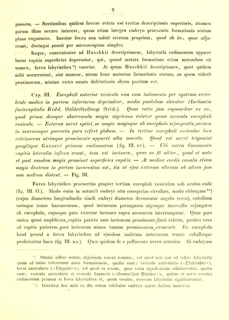 possein. — Sectionibus quidem foveae evicta est veiitas descriptionis superioiis, attanieu paruni illani secare interest, quum etiam integro enibryo praesentis forinatioiiis statuin plane cognoscas. Interior fovea non induit stratuin propiiuni, quod ab iis, quae adja- ceant, distingui possit per microscopiuin siinplex. Itaque, convenienter ad Husclikii descriptionein, labyrintlii rudiinentuin apparet locus capitis superficiei depressior, qui, quoad iiiutata formatione etiain niutanduin sit nomen, fovea labyrintliea *) vocetur. At quuin Huscbkii descri[)tiones, quot quidein mibi occurrerunt, sint mancae, utrum bunc maturum forniationis statum, an qiieni viderit proxiniorum, miniine extia omnis dubitatioiiis aleam positum est, Cap. HI. Eiicephali anterior vesicula una cum indumcyilo yer systema verte- brale modice in jjartem inferiorcm dcprimitvr^ mcdia 'paididum elcvatur (Inclinatio faciecapitalis Bidd. ©efid^tdfopfbeuije Dkirf).). Quae rafio jam cognoscitur ex co, quod prima desuper observanda magis nigricans videtur quam secunda encephali vesicula. — Extcrna nervi optici sc niagis magisque ah encephah sejungentis,sursum in aversumque porrecta pars refert globum. — In tertiae encephali vesiculae loco extrinsecus utrimque j^rominente apparct alba macula. Quod cst licrvi trigemini gangliique Gasseri primum rudimentum (fig-. ISl. nt). — Ubi antea lineamenla capiiis lateralia bijlexa erant, tum est incisura, quae eo pt aUlor, qiiod et anie et post eamdem magis prominet supcrpcies capiiis. — At medius cordis canalis ctiam magis dextram in partem incui^vatus est, ita itt ejus extrema altcrum ah altero jam non multum distent. — Fig. \\\. Fovea labyrintbea praeSertim projiter terHam cncepliali vesiculam sub oculos cadit (fio-. Hl. f 1). Modo eiiim in naturali enibryi situ conspicias circulare, modo oblonguni **) (cujus dianietros longitudinalis siinili einbryi diametro decussatur angulo recto), subalbum satisque tenue liiieaiiientum, quod introrsum perangusto nigroque intervallo sejungatiir ab encepbalo, cujusque pars exterior incisura supra nKMtiorata interrunipatur. Ouae pars antica quasi amplificata^capitis pariete ante incisuram prominente^finiri videtur, postica vero ad capitis parietein ,post incisurani minus tantum prominentcinj evanescit. Ex encejdialo liaud prociil a fovea labyrintbca ad ejusdein anibituni anteiioreni tenuis subalbaqiie proficiscitur liiiea (fig. HI. na ). Ouae quidem fit e pellucente nervo acustico. Si enibryuni *) Oninia adhuc usitata ahjicienda ccnsui noniina, vcl qund non lam ad solius lahyrintlii (luam ad lotius referrentur auris foriiiationem, qualia sunt: vesicnla auricularis (''£)[)rijld5(f)cn), fovea auriciilaris (»^f^rfjrubc); vcl quod ca essent, quae varia significatione adliiijercritur, quaiia sunt: vesicula auricularis et vcsicula Eminerti (c Smmcrt'fct)c^ SSldsctjen), qiiibus ct iicr^ i ucustici rudimentum priinum et fovea labyrinthea et, quein vocaho, recessus labyrinthi significarentur. ) Interduai hoc mihi cx ilio ortiim videbatur cinhryo aquae duduni iniincrso. I