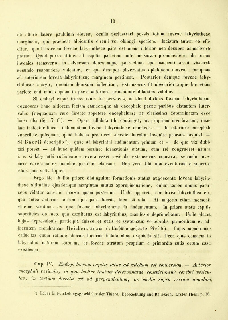 ab altero lateic pauliiluiri eleves, oculis peilustrarl possis totum foveae labyriutheae iiiargineiii, qui praebeat albicantis circuli vel oblongi spcciem. Incisura autem eo effi- citur, quod extreina foveae labyrintbeae pars est nimis inferior nec desuper animadverti potest. Ouod poiro attinet ad capitis parietem ante incisuram prominentem, ibi torum invenies transverse in adversum deorsumque porrectum, qui nascenti arcui viscerali secundo respondere videatur, et qui desuper observatus opinionem moveat, tamquam ad anterioreni foveae labyrintbeae marginem pertineat. Posterior denique foveae laby- rintlieae margo, quoniam deorsum inflectitur, extrinsecus fit obscurior atque bic etiam pariete etsi minus quam in parte anteriore prominente dilatatus videtur. Si embryi caput transversum ita perseces, ut simul dividas foveam labyrintbeam, cognoscas banc altiorem factam eamdemque ab encephalo paene paribus distantem iuter- vallis (nequaquam veio directo appetere encephalum) ac clarissima determinatam esse linea alba (fig. 5. fl). — Opera adbibita tibi continget, ut propriam membranam, quae liac indicetur linea, indumentum foveae labyrintheae enuclees. — In interiore encephali superficie quicquam, quod habeas pro nervi acustici introitu, invenire prorsus nequivi. — Si Baerii descriptio *), quae ad labyrinthi rudimentum primum et — de qno vix dubi- tari potest — ad hunc quidem pertinet forniationis statum, cum rei congrueret natura i. e. si labyrintbi rudinieutum revera esset vesicula extrinsecus concava, secando inve- nires cavernam ex omnibus partibus clausam. Hoc vero tibi non eventurum e superio- ribus jam satis liquet. Ergo hic ab illo priore distinguitur formationis status augescente foveae labyria- theae altitudine ejusdemque marginum mutua appropinqualione, cujus tamen niinus parti- ceps videtur anterior margo quam posterior. Unde apparet, cnr fovea labyrinthea eo, quo antea anterior tantum ejus pars fuerit, loco sit sita. At majoris etiam momenti videtur stratum, ex quo foveae labyrintheae fit indumentuni. In priore statu capitis superficies eo loco, quo exstiturus est labyrinthus, manifesto deprimebatur. Unde elucet hujus depressionis participia fuisse et cutis et systematis verlebralis primordium et ad- jacentem membranam Keichertianam (» UmbuIIungg(;aut S^etrf).). Cujus menibranae caducitas quum ratione aliorum locorum habita alias exquisita sit, licet ejus eamdem in labyrintho naturam statuam, ac foveae stratum proprium e primordio cutis ortum esse existimam. Cap. IV. Emhryi laevum capUis latas ad vitellum est conversum. — Anterior encephati vesiada, in qua leviter iantum determinatae conspiciuntiir cerebri vesicu- lae, in tertiam directa est ad perpendirulum, ac media supra rectum angulum^ Ucber Entwickelungsgeschichte dfir Thiere. Beobachlung und Reflexion. Erster Theil. p. 36.