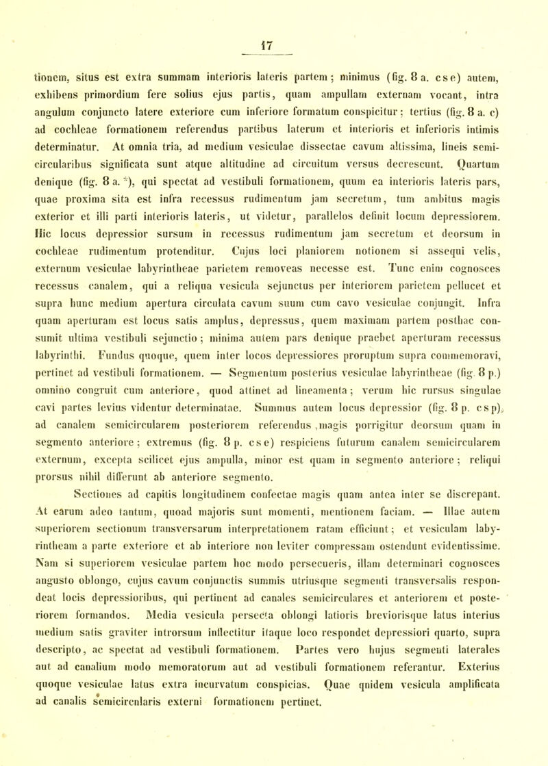 tioncm, situs est extra suramam inteiioris lateris partem; minimus (fig. 8a. cse) autem, exliibens primortlium fere solius ejus partis, quam ampuUam externam vocant, intra angulum conjuncto latere exteriore cum inferiore formatum conspicitur; tertius (fig. 8 a. c) ad coclilcae formationem referendus partibus laterum et interioris et inlerioris intimis determinatur. At omnia tria, ad medium vcsiculae dissectae cavum altissima, lineis semi- circularibus significata sunt atque ailitudine ad circuitum versus decrescunt. Ouartum denique (fig. 8 a. *), qui spectat ad vestibuli formationem, quum ea interioris lateris pars, quae proxima sita est infra recessus rudimentum jam secretum, tum anibitus magis exterior et illi parti inlerioris lateris, ut videtur, parallelos definit locum depressiorem. Hic locus depressior sursum in rccessus rudimentum jam secretum et deorsum in cocbleae rudimentum protenditur. Cujus loci planiorem notionem si assequi velis, externum vesiculae labyrintbeae parietem removeas necesse est. Tunc enin! cognosces recessus canalem, qui a reliqua vesicula sejunctus per interiorem parietem pellucet et supra hunc medium apertura circulata cavuni suum cum cavo vesiculae conjungit. Infra quam aperturam est locus satis amplus, depressus, quem maximam partem postbac con- sumit ultima vestibuli sejunctio ; minima autem pars denique praebet aperturam recessus labyrintlii. Fundus quoque, quem inter locos depressiores proruptum supra commemoravi, pertinet ad vestibuli formationem. — Segmentum posterius vesiculae labyrintbeae (fig 8 p.) omnino congruit cum anteriore, quod attinet ad lineamenta ; verum bic rursus singulae cavi partes levius videntur determinatae. Sumnms autem locus depressior (fig. 8 p. csp)^ ad canalem semicircularem posteriorem referendus ,magis porrigitur deorsum quam in segmento anteriore ; extremus (fig. 8 p. cse) respicicns futurum canalem semicircularem externum, excepta scilicet ejus ampulla, minor est quam in segmento anteriore ; reliqui prorsus nibil dilTerunt ab anteriore segmento. Sectiones ad capitis longitudinem confectae magis quam antea inter se discrepant. At earum adeo tantum, quoad majoris sunt monienti, mentionem faciam, — Illae autem superiorem sectionum transversarum interpretationem ratam efficiunt; et vesiculam laby- rintlieam a parte exteriore et ab interiore non leviter compressam ostendunt evidentissime. Nan» si superiorem vesiculae partem boc niodo persecueris, illam determinari cognosces augusto oblongo, cujus cavum conjunctis summis utriusque segmenti transversalis respon- deat locis depressioribus, qui pertinont ad canalcs semicirculares et anteriorem et poste- riorcm formandos. Media vesicula persecta oblongi latioris breviorisque latus interius medium satis graviter introrsum inllectitur itaque loco respondet depressiori quarto, supra descripto, ac spectat ad vestibuli formationem. Partes vero Iiujus segmenti laterales aut ad canalium modo memoratorum aut ad vestibuli formationem referantur. Exterius quoque vesiculae latus extra incurvatum conspicias. Ouae qnidem vesicula amplificata ad canalis semicircnlaris externi formationeni pertinet.