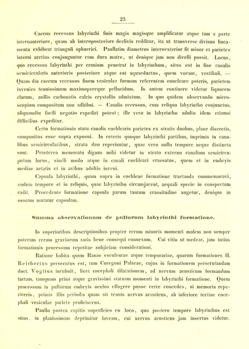 Caecus recessus labyrintlii finis magis magisque amplificatur atque tam a parte interoanteriore, quam ab interoposteriore declivis redditur, ita ut transverse divisus linea- menta exhibeat trianguli sphaerici. Paullatim diametros interoexterior fit minor et parietes interni arctius conjunguntur cum dura matre, ut denique jam non divelli possit, Locus, quo recCvSsus labyrinthi per cranium penetrat in hibyrinthuni, situs est in fine canalis semicircuhiris anterioris posteriore atque est aquacductus, quem vocant, vestibuli. — Ouam diu caecum recessus finem vesiculae formam referentem enucleare poteris, parietem invenies tenuissimum maximopereque pellucidum. Is autem continere videtur liquorem claruu), nullis carbonatis calcis crystallis admixtum. In quo quidem observando micro- scopium con)positum non adhibui. — Canalis recessus, cum reliquo labyrintho conjunctus, aliquanidiu facili negotio expediri potest; ille vero in labyrintho adulto idem etiamsi difficilius expeditur. Certo formationis statu canalis cochlearis parietes ex stratis duobus, plane discretis, compositos esse supra exposui. In ceteris quoque labyrintbi partibus, inq)rimis in cana- libus semicircularibus, strata duo reperiuntur, quae vero nullo tempore aeque distincta sunt. Praeterea menioratu dignus niihi videtur ia strato externo canalium semicircu- jarium locus, simili modo atque in canali cochleari crassatus, quem et in embryis mediae aetatis et in avibus adultis inveni. Capsula labyrinthi, quam supra in cochleac formatione tractanda commemoravi, codeni tempore et in reliquis, quae labyrintho circunijacent, aequali specie in conspectum cadit. Procedcnte formatione capsula parum tantum crassitudine augetur, denique in osseam mutatur capsulam. SH2i»s9»a obsejpvalsoBatsm «It» piElSoPiBiaa laBsyciBitlsi foi^isiaiioiae. In superioribus descriptionibiis propter rerum minoris momenti molem non semper poteram rerum graviorum satis bene consequi connexum. Cui vitio ut medear, jam totius formationis processum repetitae subjiciani considerationi. Ratione habita quum Ranae esculentae atque temporariae, quarum formationes ill. Reichertus persecutus est, tum Coregoni Palaeae, cujus in foimationem perscrutandam doct. Vogtius incubuit, licet encephali dilatationeni, ad nervum acusticum formandum tactani, tamquani prinii atque gravissiuji statuam momenti in labyrinthi forniatione. Ouem processum in pulloruni cmbryis oculos efTugere posse certe concedes, si niemoria repe- tiveris, piiniis illis periodis quani sit tenuis uervus acnsticus, ab inferiore tertiae ence- phali vesiculae pariete proficiscens. Paullo postea capitis superficies eo loco, quo postero tempore labyrinthus est situs. in planissimam deprimitur fovcam, cui nervus acusticus jam insertus videtur.