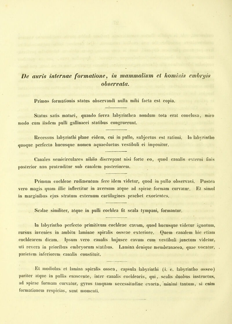 ohservata. Primos formationis statos observandi nulla milii facta est copia. Status satis maturi, quando fovea labyrinthea nondum tota erat conclusa, miro modo cum iisdem pulli gallinacei statibus congruerunt. Recessus labyrinthi plane eidem, cui in pullo, subjectus est rationi. In labyrintho quoque perfecto hucusque nomen aquaeduclus vestibuli ei imponitur. Canales semicirculares nihiio discrepant nisi forte eo, quod canalis externi finis posterior non protenditur sub canalem posteriorem. Primum cochleae rudimentum fere idem videtur, quod in pullo observavi. Postea vero magis quam illic inflectitur in aversum atque ad spirae formam curvatur. Et simul in marginibus ejus stratum externum cartilagines praebet exorientes. Scalae simihter, atque in pulli cochlea fit scala tympani, formantur, In labyrintho perfecto primitivum cochleae cavum, quod hucusque videtur ignotuni, rursus invenies in ambitu laminae spiralis osseae exteriore. Ouem canalem hic etiam coclilearem dicam. Ipsum vero cauaHs hujusce cavuni cuni vestibuli junctum videtur, uti revera in prioribus embryorum statibus. Lamina denique membranacea, quae vocatur, pavietem inferiorem canalis constituit. Et modiolus et hmiina spiralis ossea, capsuhi hibyrinthi (i. e. hibyrintho osseo) pariter atque in pullis enascente, ihter canalis cochlearis, qui,.scalis duobus instructus, ad spirae formam curvatur, gyros tanquam necessiludine exorta, minimi tantuuj, si enim formationcm respicias, sunt momenti.