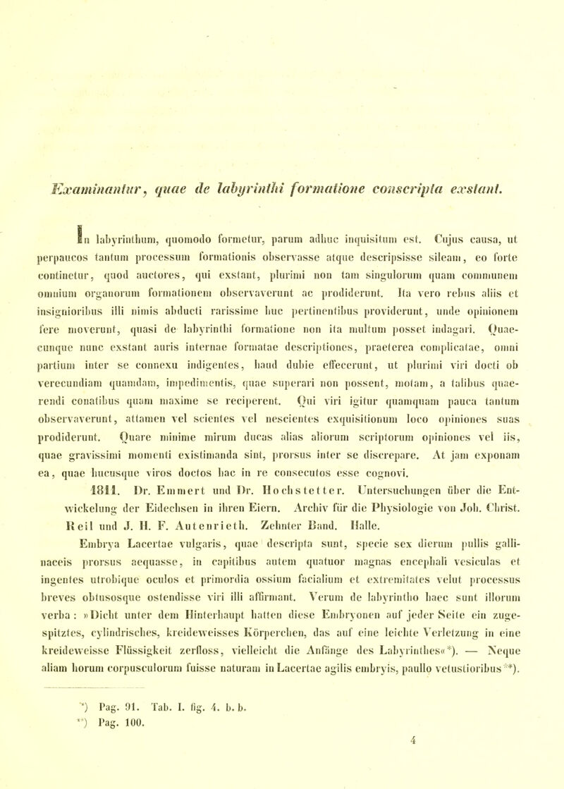 Kxaminaniurj qnae de lahyrhillii formaiione couscripla exsfant. iii labyiintlium, quomodo formctur, parum atlliuc inquisituu) cst. Cujus causa, ut perpaucos tantum processum formationis obscrvasse atque descripsisse sileam, eo forte continetur, quod auctores, qui exstant, plurimi uon tam singulorum quam communem omniunj organorum formationem observavcrunt ac prodiderunt. Ita vero rebus aliis et insignioribus illi nimis abducti rarissime liuc pertinentibus providerunt, unde opinionem fere moverunt, quasi de labyrintbi formatione non ita niultum possct indagari. Ouae- cunque nunc exstant auris internae formatae dcscriptiones, praeterea conipbcatae, omni partium inter se connexa indigentes, band dubie clTecerunt, ut pUirinii viri docti ob verecundiam quamdam, impedimentis, quae superari non possent, motani, a talibus quae- rendi conatibus quam maxime se reciperent. Oui viri igitur quamquam pauca tantum observavcrunt, attamen vel scientes vel nescientes exquisitionum loco opiniones suas prodiderunt. Ouare minime mirum ducas alias aliorum scriptorum opiniones vel iis, quae gravissimi momcnti existinianda sint, prorsus inter se discrepare. At jam exponam ea, quae bucusque viros doctos bac in re consecutos esse cognovi. 1811. I)r. Emmert und I)r. Hocbstetter. Untersucbungen iiber die Ent- wickelung der Eidecbsen in ibren Eiern. Arcbiv fiir die Pbysiologie von Job. Cbrist. Reil und J. H. F. Autenrietb. Zebnter Band. Halle. Embrya Lacertae vulgaris, quae descripta sunt, specie sex dierum pullis galli- naceis prorsus aequasse, in capitibus autem quatuor magnas encepbali vesiculas et ingentes utrobique oculos et primordia ossium facialium et exticmitates velut processus breves obtusosque ostcndisse viri illi affirmant. Verum de labyrintbo liaec sunt illorum verba : «Dicbt unter dem Hinteibaupt batten dicse Enibryonen auf jeder Seite ein zuge- spitztes, cylindriscbes, kreideAveisses Korpercben, das auf cine leicbte Verletzuiig in eine kreidevveisse Fliissigkeit zerfloss, vielleicbt die Anfange des Labyiintbesd*). — iSeque aliam borum corpusculorum fuisse naturam iuLacertae agilis embryis, paullo vctustioribus *). ■^) Pag. 91. Tab. I. fig. 4. b. b. *') Pag. 100.