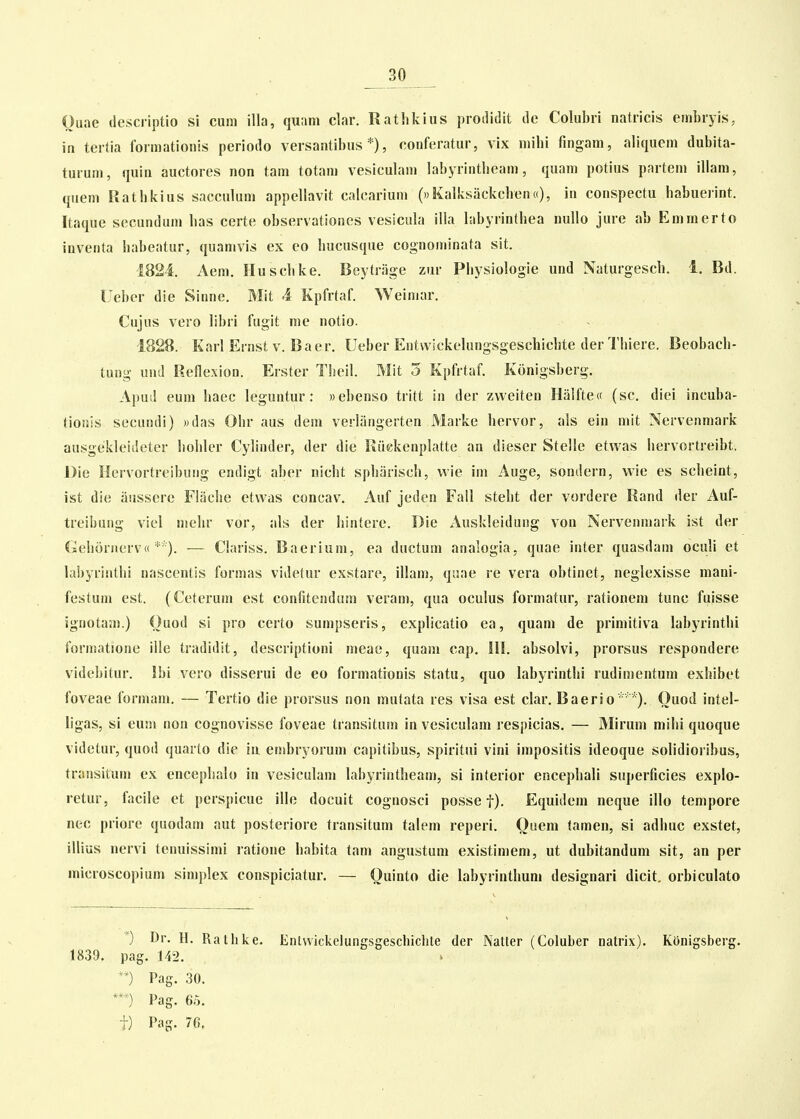 _30 _ Ouae descriptio si cum illa, quani clar. Rathkius prodidit de Colubri natricis embryis, in tertia formationis periodo versantibus *), conferatur, vix niihi fingam, aliquem dubita- turum, quin auctores non tam totam vesiculam labyrintbeam, quam potius partem illam, quem Ratbkius sacculum appellavit calcarium («KalksackchenK), in conspectu babuerint. Itaque secundum bas certe observationes vesicula illa labyrintbea nullo jure ab Emmerto inventa babeatur, quamvis ex co liucusque cognominata sit. 1824. Aem. Husclike. Beytnige zur Pbysiologie und Naturgescb. 1. Bd. Ueber die Sinne, Mit 4 Kpfrtaf. Weiniar. Cujus vero libri fugit me notio. 1828. Karl Ernst V. Baer, Ueber Entwickelungsgeschicbte der Thiere, Beobach- tung und Reflexion. Erster Tbeil. Mit 5 Kpfrtaf. Konigsberg. Apud eum baec leguntur: »ebenso tritt in der zweiten Hiilftecc (sc, diei incuba- (ionis secundi) )>das Ohr aus dem verliingerten Marke hervor, als ein mit Nervenmark ausgekleideter hoblcr Cybnder, der die Riickenplatte an dieser Stelle etwas hervortreibt. I)ie Hervortreibuiig endigt aber nicbt spbariscb, wie im Auge, sondern, vi'ie es scbeint, ist die aussere Flacbe etvvas concav. Auf jeden Fall stebt der vordere Rand der Auf- treibung viel melir vor, als der hintere, Die Auskleidung von Nervenmark ist der Gehornerv« *'). — Clariss. Baerium, ea ductum analogia, quae inter quasdam oculi et labyrinthi nascentis formas videtur exstare, illani, q;iae re vera obtinet, neglexisse mani- festum est. (Ceterum est confitendum veram, qua oculus formatur, rationem tunc fuisse ignotaan.) Ouod si pro certo sumpseris, explicatio ea, quam de primitiva labyrinthi forniatione ille tradidit, descriptioni meae, quam cap. HI. absolvi, prorsus respondere videbitur. Ibi vero disserui de eo formationis statu, quo labyrintbi rudimentum exbibet foveae formam. — Tertio die prorsus non mutata res visa est clar. Baerio*'*). Ouod intel- ligas, si eujn non cognovisse foveae transitum in vesiculam respicias. — Mirum mibi quoque videtur, quod quarto die in eoibryorum capitibus, spiritui vini impositis ideoque solidioribus, transitum ex encepbalo in vesiculam labyrintheam, si interior encephali superficies explo- retur, facile et perspicue ille docuit cognosci posse f). Equidem neque illo tempore nec priore quodam aut posteriore transitum talem reperi. Ouem tamen, si adhuc exstet, illius nervi tenuissimi ratione babita tam angustum existimem, ut dubitandum sit, an per microscopium simplex conspiciatur. — Ouinto die labyrintlium designari dicit. orbiculato '^) Dr, H, Rathke, Entvvickelungsgeschicbte der Natter (Coluber natrix), Ktinigsberg. 1839. pag. 142. **) Pag, 30. n Pag. 65. t) Pag. 76.