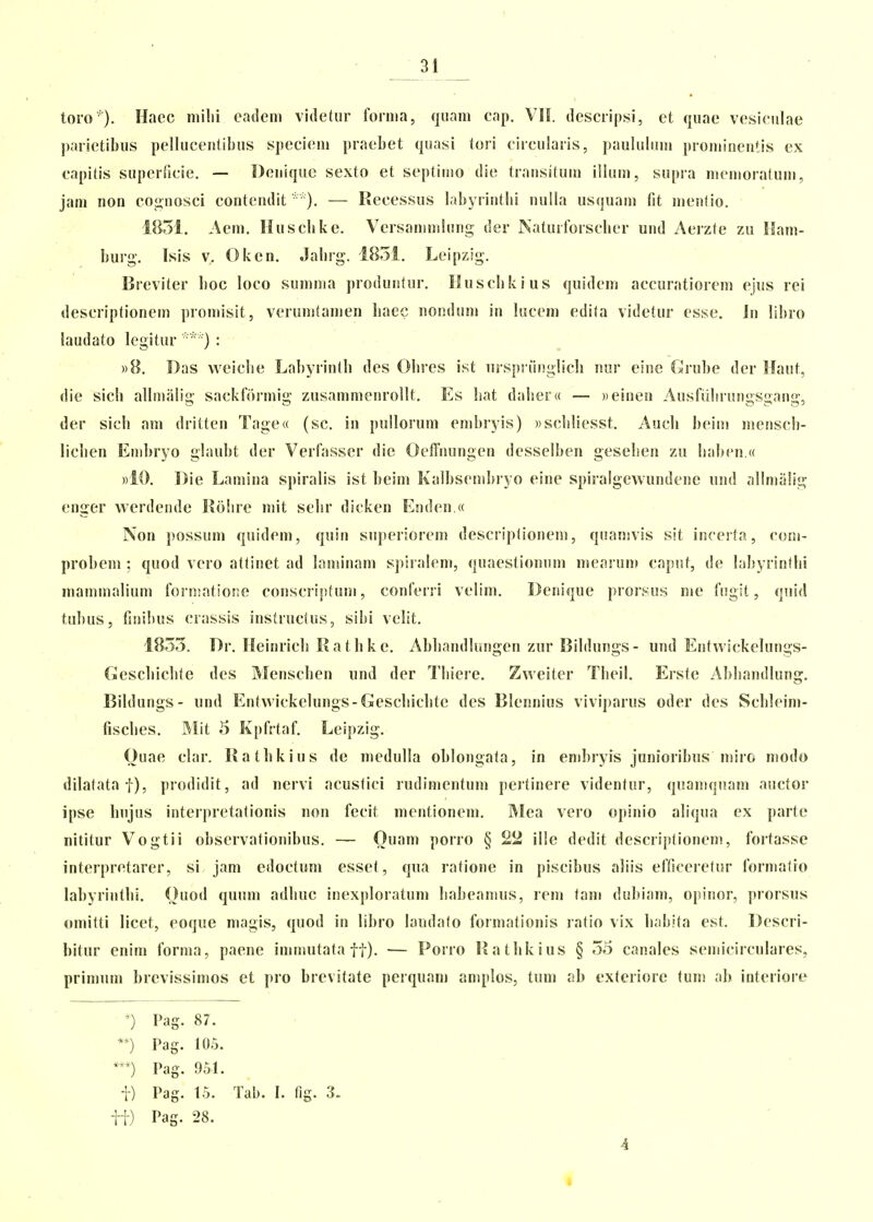 toro ). Haec niilii cadeni videtur fornia, quani cap. VIL descripsi, et quae vesiculae parietibus pellucentibus specieni praebet quasi tori circularis, paulubiui proniinentis ex capitis superficie. — Donique sexto et septiuio die transituin illum, supra nienioratuni, jani non cognosci contendit ■ ). — Recessus labyrintlii nulla usquain fit nienlio. 1851. Aem. Husclike. Vcrsaninilung der Naturforscber und Aerzte zu Ham- burg. Isis V, Oken. Jabrg. 1851. Leipzig. Breviter boc loco sumnia produntur. Huscbkius quidcm accuratiorem ejus rei descriptionem promisit, verunitamen liaec nondum in lucem edita videtur esse. Jn libro laudato legitur  ) : »8. Das vveiclie Labyrintb des Obrcs ist urspruiiglicli nur eine Crube dcr Haut, die sicb allinalig sackformig zusammenrollt. Es bat dabera — «einen Ausfulirungsgang, der sicb am dritten Tage» (sc. in pullorum embryis) «scbliesst. Aucb beiiii menscb- liclien Enibryo glaubt der Verfasser die Oeffnungen desselben geseben zu liaben.a »10. Die Lamina spiralis ist beim Kalbsenibryo eine spiralgewundene und allmalig enger werdende Robre mit sebr dicken Enden.« Non possum quidem, quin superiorem descriptionem, quamvis sit incerta, coni- probem ; quod vero attinet ad laminam spiralem, quaestionum mcarun» caput, de labyrintbi mammalium formatioite conscriptum, conferri velim. Denique proif^us me fugit, quid tubus, fiiiibus crassis instruclus, sibi velit. 1855. Dr. Heinricb Ratbke. Abliandlungen zur Bildungs- und Entwickelungs- ficscbicbte des Menscben und der Tbiere. Zweiter Tbeil, Erste Abbandlung. Bildungs- und Entwickelungs-Gescbicbte des Blennius viviparus oder des Scbleim- fiscbes. Mit 5 Kpfrtaf. Leipzig. Ouae clar. Ratbkius de medulla oblongata, in enibryis jnnioribus niiro modo dilatataf), prodidit, ad nervi acustici rudimentum pertinere videntur, quamquam auctor ipse bujus interpretationis non fecit mentionem. Mea vero opinio aliqua ex parte nititur Vogtii observationibus. — Ouam porro § 22 ille dedit descriptionem, fortasse interpretarer, si jam cdoctuni essef, qua ratione in piscibus aliis efficcrelur forniafro labyriiitbi. Ouod quum adbuc inexploratum babeaitius, rem fam dubiam, opinor, prorsus omitti licet, eoque magis, quod in libro laudalo forniationis ratio vix babita est. Descri- bitur enim forma, paene immufata ff). — Porro Ratbkius § 55 canales semicirculares, primum brcvissimos et pro brevitate perquam aniplos, tum ab exferiore fum ab interiore Pag. 87. **) Pag. 105. ***) Pag. 951. t) Pag. 15. Tab. I. fig. 3. ii) Pag. 28. 4 «