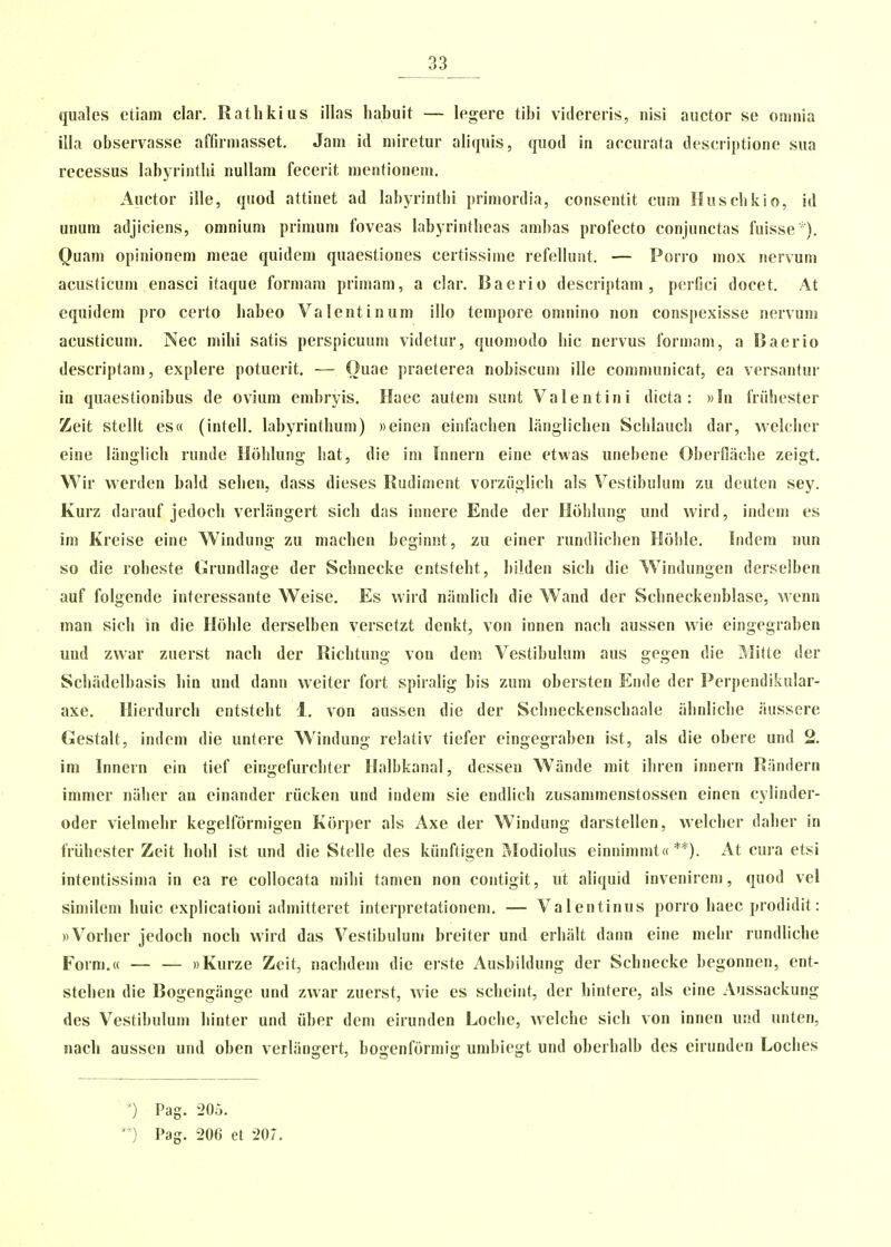 quales ctiain clar. Rathkius illas habuit — lcgere tihi vidercris, nisi auctor se omnia illa obscrvasse affirmasset. Jam id niiretur aliqnis, quod in accurata descriptione sua recessus Kibyrinthi nuUam fecerit mentionem. Auctor ille, quod attinet ad habyrinthi primordia, consentit cum Huschkio, id unum adjiciens, omnium primum foveas habyrintheas ambas profecto conjunctas fuisse ■ ). Quam opinionem meae quidem quaestioncs certissime refellunt. — Porro mox nervum acusticum enasci itaque formam primam, a clar. Baerio descriptam , pcrfici docet. At equidem pro certo habeo Valentinum illo tcmpore omnino non conspexisse nervum acusticum. Nec mihi satis perspicuum videtur, quomodo hic nervus formam, a Baerio descriptam, explere potuerit. — Ouae praeterea nobiscum ille communicat, ea vcrsantur in quacstionibus de ovium embryis. Haec autem sunt Valentini dicta : «In friihester Zeit stellt es(( (intell. labyrinthum) weinen eiofachen langlichen Schlauch dar, vvelcher eine limglich runde Hohlung hat, die ini Innern eine etwas unebene Oberflache zeigt. Wir vverden bald sehen, dass dieses Rudiment vorziiglich als Vestihulum zu deuten sey. Kurz darauf jedoch vcrliingert sich das innere Ende der Hohlung und vvird, indem es im Kreise eine Windung zu machen bcginnt, zu ciner rundlichen Holile. Indera nun so die roheste Grundlage der Schnecke entsteht, bilden sich die W^indungen derselben auf folgende interessante Weise. Es wird niimlich die Wand der Schncckenblase, vvenn man sich in die Hohle derselben versetzt denkt, von innen nach ausscn wie eingegraben und zvvar zuerst nach der Richtung von dcm Vestibulum aus gegen die Mitte der Schiidelbasis hin und dann weitcr fort spiralig bis zum obersten Ende der Perpendikular- axe. Hierdurch entsteht 1. v-on ausscn die der Schneckenschaale iihnliche iiussere Gestalt, indem die untere Windung relativ tiefer eingegraben ist, als die obere und 2. im Innern ein tief eingefurchter Halbkanal, desseu Wande rait ihrcn innern Riindern immer niiher an einander riicken und indem sie endlich zusammenstossen einen cylinder- oder vielmehr kegelformigen Korper als Axe der Windung darstellen, welcher daher in friihester Zeit liohl ist und die Stelle des kiinftigen ivlodiolus einnimmt(( **). At cura etsi intentissima in ea re collocata mihi tamen non contigit, ut aliquid invenireni, quod vel similem huic cxplicationi admitteret interpretationem. — Valentinus porro haec prodidit: «Vorher jedoch noch wird das Vestibulum breiter und erhiilt dann eine mehr rundliche Form.(( — — ))Kurze Zeit, nachdem die erste Ausbildung der Schnecke begonncn, ent- stehcn die Bogengiinge und zwar zuerst, wie es scheint, der hintere, als eine Aussackung des Vestibulum hinter und iiber dem eirundcn Loche, vvelche sich von innen und untcn, nach aussen und oben verliingert, bogenformig umbiegt und oberhalb des eirunden Loches *) Pag. 205. *) Pag. 206 et 207.