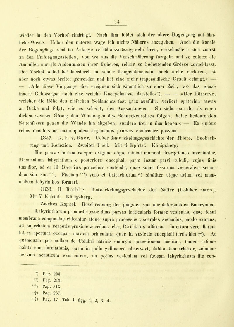 3i wieder in den Voiliof eindringt. Nach ihni bildet sich der obere Bogengang auf ahn- liche Weise. Ueber den unteren vvage ich nichts Naheres anzugeben. Auch die Kanale der Bogengiinge sind im Anfange verhiihnissmassig sehr breit, verschnialern sich zuerst an den Unibiegungsstellen, von wo aus die Verschmalerung fortgeht und so zuletzt die Ampullen nur als Andeutnngen ilirer friiheren, relativ so bedeutenden (arosse zuriicklasst. Der Vorhof selbst hat hierdurch in seiner Liingendimension noch inehr verloren, ist aber uoch etvvas breiter geworden und hat eine mehr trapezoidische Gesalt erlangt.« — — ))Alle diese Vorgiinge aber ereignen sich siimmtlich zu einer Zeit, vvo das ganze innere Gehororgan noch eine vveiche Knorpelmasse darstellt«*). — — ))Der Hornerve, welcher die Htihe des einfaclien Schlauches fast ganz ausftilit, verliert spiiterhin etwas an Dicke und folgt, vvie es scheint, den Aussackungen. So sieht nian ihn als einen dicken weissen Strang den Windungen des Schneckenrohres folgen, keine bedeutenden Seitenfasern gegen die Wlinde hin abgebeu, sondern frei in ihm liegen.« — Ex quibus rebus omnibus ne unam quidem argumentis prorsus conhrmare possum. 1857. K. E. V. Baer. Ueber Entwickelungsgeschichte der Thiere, Beobach- tung und Reflexion. Zweiter Theil. Mit 4 Kpfrtaf. Konigsberg. Hic paucae tantum eaeque exiguae atque niinuni moraenti desriptiones inveniuntur. Mammalium labyrinthum e posteriore encephali parte instar parvi tubuli, cujus finis tumidior, ad ea ill. Baerius procedere contendit, quae super fissuram visceralem secun- dara sita sintPiscium ***) vero et batrachiorum f) similiter atque avium vel mam- nialium labyriothos formari. 1839. H. Rathke. Entwickelungsgeschichte der Natter (Coluber natrix). Mit 7 Kpfrtaf. Konigsberg. Zweites Kapitel. Beschreibung der jiingsten von mir ilntersuchten Embryonen. Labyrinthorum primordia esse duas parvas lenticularis foi niae vesiculas, quae tenui membrana compositae videantur atque supra processus viscerales secundos, modo exortos, ad superficiem corporis proxime accedant, clar. Rathkius affirniat. Interiora vero illarum latera apertura occupari maxima orbiculata, quae in vesicula encephali tertia hiet ff). At qnamquam ipse nullam de Colubri natricis embjyis quaestionera institui, tamen ratione habita ejus formationis, quam in pullo gallinaceo obsersavi, dubitanduni arbitror, solumne nervum acusticum exorientem, an potius vesiculam vel foveam labyrintheam ille con- *) Pag. 208. **) Pag. 219. Pag. 313. ' i) Pag. 287.