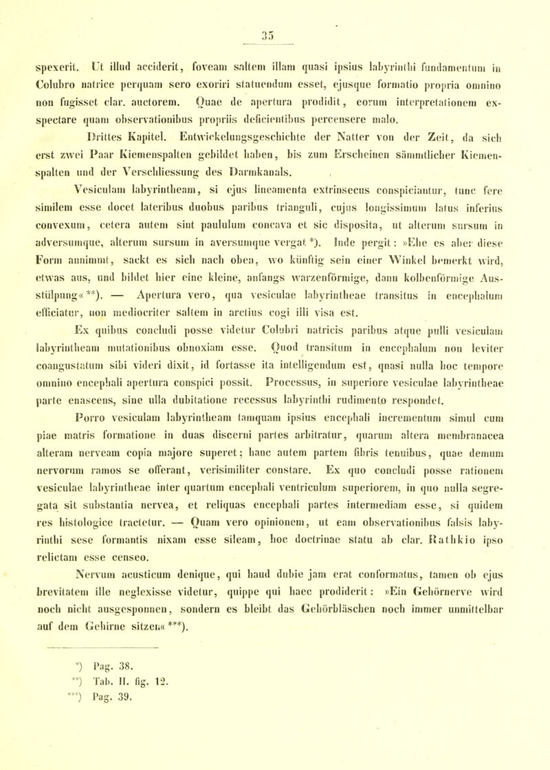 __35 spexerit. Ut illiul acciderit, foveani salteni illain quasi ipsius labyrintlii fundamentum iu Colubro natrice perquaai sero exoriri statuendum esset, ejusque forniatio propria oninino nou fugisset clar. auctorem. Ouae de apertura prodidit, eoruni interpretationem ex- spectare quani observationibus propriis deficientibus perccnsere ma!o. Drittes Kapitel. Entwickelungsgescliichte der Natter von der Zeit, da sich erst zwei Paar Kiemenspalten gebildet baben, bis zum Ersclieinen sammllicber Kiemen- spalten und der VerscliHessung des Darnikanals. Vesiculam labyrintlieam, si ejus lineanienta extrinsecus conspiciantur, tunc fere similem esse docet lateribus duobus paribus trianguli, cujus longissiniuni latus inferius convexum, cetera autem sint paululuni concava et sic disposita, ut alteruni sursum in adversumque, alterum sursuni in aversumque veigat *). Inde pergit: ))Ebe es aber diese Form annimmt, sackt es sicli nach obeu, wo kiinftig sein einer W^iiikel bemerkt wiid, etwas aus, und bildet liier eine kleine, aiifangs vvarzenformige, danu kolbenfdrmige Aus- stiilpungw *'). — Apertura vero, qua vesiculae labyrintbeae transitus in enceplialum efficiatui', iion mediocriter saltem in arctius cogi illi visa est. Ex quibus concludi posse videtur Colubri natricis paribus atque pulli vesiculam Sabyrintheain mutationibus obnoxiam esse. Ouod transituni in encephaluni non leviter coangustatum sibi videri dixit, id fortasse ita intelligendum est, qnasi nulla lioc tenipore oninino encephali aperlura conspici possit. Processus, in superiore vesiculae labyrintheae parte enascens, sine ulla dubilatione recessus labyrinthi rudimento lespondct. Porro vesiculam labyrintheam taniquani ipsius encephali increnientum simul cuin piae matris formatione in duas discerni partes arbitratur, quarum altcra membranacea alteram nerveam copia majore superet; hanc autem partem fibris tenuibus, quae denium nervorum ramos se ofTerant, verisimiliter constare. Ex quo concludi posse rationem vesiculae labyrintheae inter quartum encephali ventriculum superiorem, in quo nulla segre- gata sit substantia nervea, et reliquas encephali partes intermediam esse, si quidein res histologice tractetur. — Ouam vero opinionem, ut eam observationibus falsis laby- rinthi sese formantis nixam esse sileam, hoc doctrinae statu ab clar. Rathkio ipso relictam esse censeo. Nervum acusticum denique, qui haud dubie jam erat conformatus, tanien ob ejus brevitatem ille neglexisse videtur, quippe qui haec prodiderit: ))Ein Gehornerve vvird noch nicht ausgesponnen, sondern es bleibt das Geliorblaschen noch ininier unniittelbar auf dem Gehirne sitzei.« ***). ') Pag. 38. ') Tab. II. fig. 12. 0 Pag. 39.