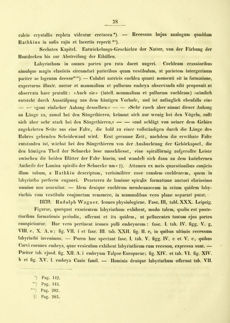 calcis crystallis repleta videatur cretacea *). — Reicessus hujus analogum quoddam Rathkius in solis rajis et lacertis reperit **). Sechstes Kapitel. Entwickelungs-Geschichte der Natter, von der Farbung der Hautdecken bis zur Abstreifung der Eihiillen, Labyrinthum in omnes partes pro rata docet augerl. Cochleam crassioribus simulque niagis elasticis circumdari parietibus quam vestibulum, at parietem intergerinum pariter ac lagenam deesse*'*). — Colubri natricis cochlea quanti momenti sit in formatione, experturus illustr. auctor et maramahum et pullorum embrya observanda sibi proposuit et observata haec protulit: «Auch sie« (intell. mamraahum et pullorum cochleam) Bnaralich entsteht diuch Ausstiilpung aus dem hautigen Vorhofe, und ist anfiinglich ebenfalls ein« — — Bganz; einfacher Anhang dcsselben.w »Sehr rasch aber nimmt dieser Anhang^ an Lange zu, zumal bei den Siiugethieren, kriimmt sich nur wenig bei den Vogeln, roUt sich aber sehr stark bei den Saugethieren,« «und schliigt von seiner dem Gehirn zugekehrten Seite aus eine Falte, die bald zu einer vollstandigen durch die Lange des Rohres gehenilen Scheidewand wird. Erst geraume Zeit, nachdem die eiwahnte Falte entstanden ist, wiichst bei den Siiugethieren von der Ausbuchtung der Gehorkapsel, die den hiiutigen Theil der Schnecke lose unischliesst, eine spiralformig aufgerollte Leiste zwischen die beiden Bliitter der Falte hinein, und wandelt sich dann zu dem knochernen Antheile der Laniina spiralis der Schnecke um« f). Attamen ex meis quaestionibus conjicio illum tubum, a Rathkio descriptum, verisimiliter esse canalem cochlearem, quem in labyrintho perfecto cognovi. Praeterea de laminae spiryjis formatione auctori clarissimo omnino non assentior. — Idem denique cochleara raembranaceam in avium quidem laby- rinthis cum vestibulo conjunctam reraanere, in maramalibus vero plane separari putat. 1859, Rudolph Wagner. Icones physiologicae. Fasc. III, tabl. XXX. Leipzig. Figurae, quotquot exorientem labyrinthum exhibent, modo talem, qualis est poste- rioribus forraationis pcriodis, offerunt et ita quideni, ut pellucentes tantum ejus partes conspiciantur, Huc vero pertinent icones pulli erabryorura : fasc, I, tab. IV. figg. V. g, VHI. e, X, A.n; fig. VII. i et fasc. 111. tab, XXH, fig, H, e, in quibus ultiniis recessum labyrinthi inveniraus. — Porro huc spectant fasc. I. tab. V. figg, IV. c et V. c, quibus Corvi corones enibrya, quae vesiculam exhibent labyrintlieam cum recessu, expressa sunt. — Pariter tab, ejusd, fig, XH. A, i embryum Talpae Europaeae; fig, XIV. et tab. VI. fig. XIV. b et fig, XV. 1. embrya Canis famil, — Ilominis denique labyrinthum offerunt tab. VII. *) Pag. 142. **) Pag. 143. **) Pag. 202.