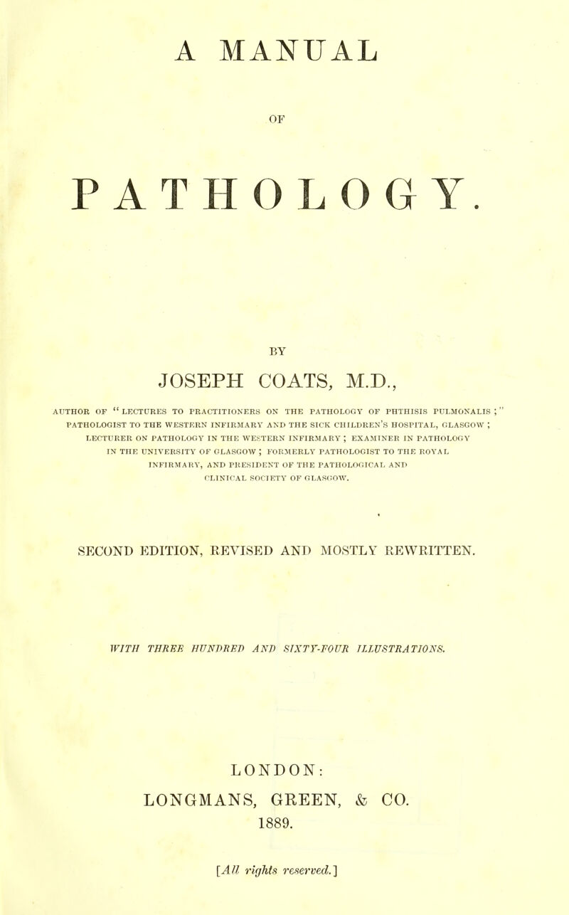 A MANUAL OF PATHOLOGY. AUTHOR OF LECTURES TO PRACTITIONERS ON THE PATHOLOGY OF PHTHISIS PULMONALIS J  PATHOLOGIST TO THE WESTERN INFIRMARY AND THE SICK CHILDREN'S HOSPITAL, GLASGOW ; LECTURER ON PATHOLOGY IN THE WESTERN INFIRMARY ; EXAMINER IN PATHOLOGY IN THE UNIVERSITY OF GLASGOW ; FORMERLY PATHOLOGIST TO THE ROYAL INFIRMARY, AND PRESIDENT OF THE PATHOLOGICAL AND CLINICAL SOCIETY OF GLASCOW. SECOND EDITION, REVISED AND MOSTLY REWRITTEN. WITH THREE HUNDRED AND SIXTY-FOUR ILLUSTRATIONS. BY JOSEPH COATS, M.D., LONDON: LONGMANS, GREEN, & CO. 1889. [All rights reserved.']
