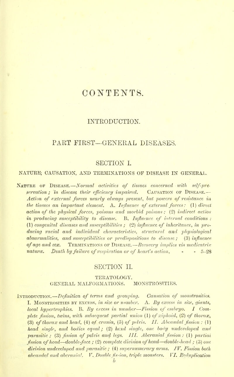 CONTENTS. INTRODUCTION. PART FIRST—GENERAL DISEASES. SECTION I. NATURE; CAUSATION, AND TERMINATIONS OF DISEASE IN GENERAL. Nature of Disease.—Normal activities of tissues concerned with self-pre- servation ; 'in disease their efficiency impaired. Causation of Disease.— Action of external forces nearly always present, but powers of resistance in the tissues an important element. A. Influence of external forces: (1) direct action of the physical forces, p>oisons and morbid poisons ; (2) indirect action in producing susceptibility to disease. B, Influence of infernal conditions : (1) congenital diseases and susceptibilities ; (2) influence of inheritance, in pro- ducing racial and individual characteristics, structural and physiological abnormalities, and susceptibilities or predispositions to disease ; (3) influence of age and sex. Terminations of Disease.—Recovery implies vis medicatrix naturoz. Death by failure of respiration or of heart's action , - - f>-28 SECTION II. TERATOLOGY. GENERAL MALFORMATIONS. MONSTROSITIES. Introduction.—Definition of terms and grouping. Causation of monstrosities. I. Monstrosities by excess, in size or number. A. By excess in size, giants, local hypertrophies. B. By excess in number—Fission of embryo. I Com- plete fission, twins, with subsequent partial union (1) of xiphoid, (2) of thorax, (3) of thorax and head, (4) of crania, (5) of pelvis. II. Abcaudal fission : (1) head single, and bodies equal; (2) head single, one body undeveloped and parasitic; (3) fission of pelvis ami legs. III. Abcranial fission : (1) partial fission of head—double-face ; (2) complete division of head—double-head ; (3) one division undeveloped and parasitic ; (4) supernumerary arms. IV. Fission both abcaudal and abcranial. V. Double fisnon, triple monsters. VI. Reduplication 'b