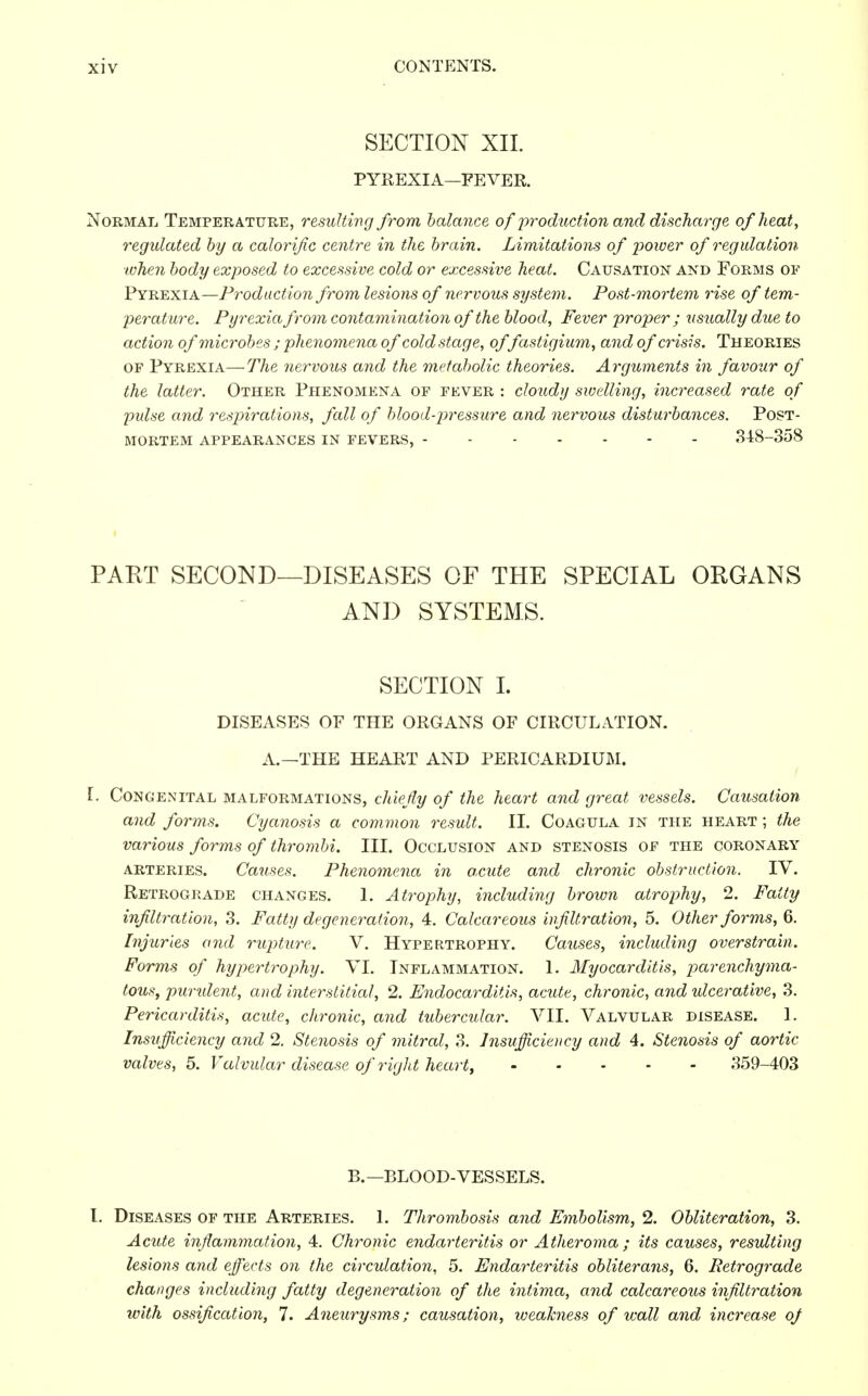 SECTION XII. PYREXIA—FEVER. Normal Temperature, resulting from balance of production and discharge of heat, regulated by a calorific centre in the brain. Limitations of power of regulation when body exposed to excessive cold or excessive heat. Causation and Forms of Pyrexia—Production from lesions of nervous system. Post-mortem rise of tem- perature. Pyrexia from contamination of the blood, Fever proper ; usually due to action of microbes ; phenomena of cold stage, offastigium, and of crisis. Theories of Pyrexia—The nervous and the metabolic theories. Arguments in favour of the latter. Other Phenomena of fever : cloudy swelling, increased rate of pulse and respirations, fall of blood-pressure and nervous disturbances. Post- mortem APPEARANCES IN FEVERS, 348-358 PART SECOND—DISEASES OF THE SPECIAL ORGANS AND SYSTEMS. SECTION I. DISEASES OF THE ORGANS OF CIRCULATION. A.—THE HEART AND PERICARDIUM. I. Congenital malformations, chiefly of the heart and great vessels. Causation and forms. Cyanosis a common result. II. Coagula in the heart ; the various forms of thrombi. III. Occlusion and stenosis of the coronary arteries. Causes. Phenomena in acute and chronic obstruction. IV. Retrograde changes. 1. Atrophy, including brown atrophy, 2. Fatty infiltration, 3. Fatty degeneration, 4. Calcareous infiltration, 5. Other forms, 6. Injuries and rupture. V. Hypertrophy. Causes, including overstrain. Forms of hypertrophy. VI. Inflammation. 1. Myocarditis, parenchyma- tous, purulent, and interstitial, 2. Endocarditis, acute, chronic, and ulcerative, 3. Pericarditis, acute, chronic, and tubercular. VII. Valvular disease. 1. Insufficiency and 2. Stenosis of mitral, 3. Insufficiency and 4. Stenosis of aortic valves, 5. Valvular disease of right heart, 359-403 B.—BLOOD-VESSELS. I. Diseases of the Arteries. 1. Thrombosis and Embolism, 2. Obliteration, 3. Acute inflammation, 4. Chronic endarteritis or Atheroma ; its causes, resulting lesions and effects on the circulation, 5. Endarteritis obliterans, 6. Retrograde changes including fatty degeneration of the intima, and calcareous infiltration with ossification, 7. Aneurysms; causation, weakness of wall and increase oj