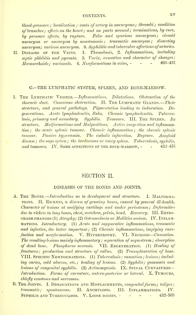 blood-pressure; localization; coats of artery in aneurysms; thrombi; condition of branches; effects on the heart; and on parts around; terminations, by cure, by pressure effects, by rupture. False and spurious aneurysms; cirsoid aneurysm or aneurysm by anastomosis; traumatic aneurysm; dissecting aneurysm; varicose aneurysm. 8. Syphilitic and tubercular affections of arteries. II. Diseases of the Veins. 1. Thrombosis, 2. Inflammations, including septic phlebitis and pyaemia. 3. Varix, causation and character of changes ; Hemorrhoids; varicocele. 4. Neivformations in veins, - - - 403-431 C.—THE LYMPHATIC SYSTEM, SPLEEN, AND BONE-MARROW. I. The Lymphatic Vessels.—Inflammations. Dilatations. Obstruction of the thoracic duct. Cancerous obstruction. II. The Lymphatic Glands.—Their structure, and general pathology. Pigmentation leading to induration. De- generations. Acide lymphadenitis, Bubo. Chronic lymphadenitis. Tubercu- losis, primary and secondary. Syphilis. Tumours. III. The Spleen. Its structure. Malformations and Malpositions. Active congestion and inflamma- tion ; the acute splenic tumour. Chronic inflammation; the chronic splenic tumour. Passive hyperazmia. The embolic infarction. Rupture. Amyloid disease; the sago spleen ; the lardaceous or waxy spleen. Tuber miosis, syphilis, and tumours. IV. Some affections of the bone-marrow, - - 432-451 SECTION II. DISEASES OF THE BONES AND JOINTS. A. The Bones.—Introduction as to development and structure. I. Malforma- tions. II. Rickets, a disease of growing bones, caused by general ill-health. Character of lesions at ossifying cartilage and under periosteum; Deformities due to rickets in long bones, chest, vertebrae, pelvis, head. Recovery. III. Retro- grade changes (1) Atrophy; (2) Osteomalacia or Mollifies ossium. IV. Inflam- mations. Introductory. (1) Acute and suppurative inflammations, traumatic and infective, the latter important; (2) Chronic inflammations, implying rare- faction and newformation. V. Hypertrophy. VI. Necrosis—Causation. The resulting lesions mainly inflammatory ; separation of sequestrum; absorption of dead bone. Phosphorus necrosis. VII. Regeneration. (1) Healing of fractures; production and structure of callus. (2) Transplantation of bone. VIII. Specific Newformations. (1) Tuberculosis; causation; lesions; includ- ing caries, cold abscess, etc.; healing of lesions. (2) Syphilis; gummata and lesions of congenital syphilis. (3) Actinomycosis. IX. Spinal Curvatures— Introduction. Forms of curvature, antero-posterior or lateral. X. Tumours, chiefly exostoses and sarcomas. B. The Joints. I. Dislocations and Misplacements, congenital forms; talipes; traumatic; spontaneous. II. Anchylosis. III. Inflammations. IV. Syphilis and Tuberculosis. V. Loose bodies, - 452-503