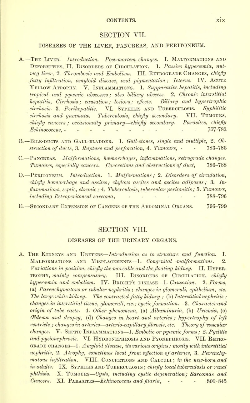 SECTION VII. DISEASES OF THE LIVER, PANCEEAS, AND PERITONEUM. A. —The Liver. Introduction. Post-mortem changes. I. Malformations and Deformities, II. Disorders of Circulation. 1. Passive hyperemia, nut- meg liver, 2. Thrombosis and Embolism. III. Retrograde Changes, chiefly fatty infiltration, amyloid disease, and pigmentation; Icterus. IV. Acute Yellow Atrophy. V. Inflammations. 1. Suppurative hepatitis, including tropical and pycemic abscesses; also biliary abscess. 2. Chronic interstitial hepatitis, Cirrhosis; causation; lesions; effects. Biliary and hypertrophic cirrhosis. 3. Perihepatitis. VI. Syphilis and Tuberculosis. Syphilitic cirrhosis and gummata. Tuberculosis, chiefly secondary. VII. Tumours, chiefly cancers ; occasionally primary—chiefly secondary. Parasites, chiefly Ecldnococcus, ----------- 757-783 B. —Bile-ducts and Gall-bladder. 1. Gall-stones, single and multiple, 2. Ob- struction of ducts, 3. Rupture and perforation, 4. Tumours, - - 783-786 C. —Pancreas. Malformations, haemorrhages, inflammations, retrograde changes. Tumours, especially cancers. Concretions and obstructions of duct, 786-788 D. —Peritoneum. Introduction. 1. Malformations ; 2. Disorders of circulation, chiefly haemorrhage and ascites; chylous ascites and ascites adiposus; 3. In- flammations, septic, chronic ; 4. Tuberculosis, tubercular peritonitis; 5. Tumours, including Retroperitoneal sarcoma, ...... 788-796 E. — Secondary Extension of Cancers of the Abdominal Organs. 796-799 SECTION VIII. DISEASES OF THE URINARY ORGANS. A. The Kidneys and Ureters—Introduction as to structure and function. I. Malformations and Misplacements—1. Congenital malformations. 2. Variations in position, chiefly the moveable and the floating kidney. II. Hyper- trophy, mainly compensatory. III. Disorders of Circulation, chiefly hypercemia and embolism. IV. Bright's disease—1. Causation. 2. Forms, (a) Parenchymatous or tubular nephritis ; changes in glomeruli, epithelium, etc. The large white kidney. The contracted fatty kidney ; (b) Interstitial nephritis ; changes in interstitial tissue, glomemdi, etc.; cystic formation. 3. Character and origin of tube casts. 4. Other phenomena, (a) Albuminuria, (b) Uraemia, (c) (Edema and dropsy, (d) Changes in heart and arteries ; hypertrophy of left ventricle ; changes in arteries—arterio-capillary fibrosis, etc. Theory of vascular changes. V. Septic Inflammations—1. Embolic or pyaemic forms ; 2. Pyelitis and pyehnephrosis. VI. Hydronephrosis and Pyonephrosis. VII. Retro- grade changes—1. Amyloid disease, its various origins; mostly with interstitial nephritis, 2. A trophy, sometimes local from affection of arteries, 3. Parenchy- matous infiltration. VIII. Concretions and Calculi ; in the new-born and in adults. IX. Syphilis and Tuberculosis ; chiefly local tuberculosis or renal phthisis. X. Tumours—Cysts, including cystic degeneration; Sarcomas and Cancers. XI. Parasites—Echinococcus and filaria, - - - 800-845