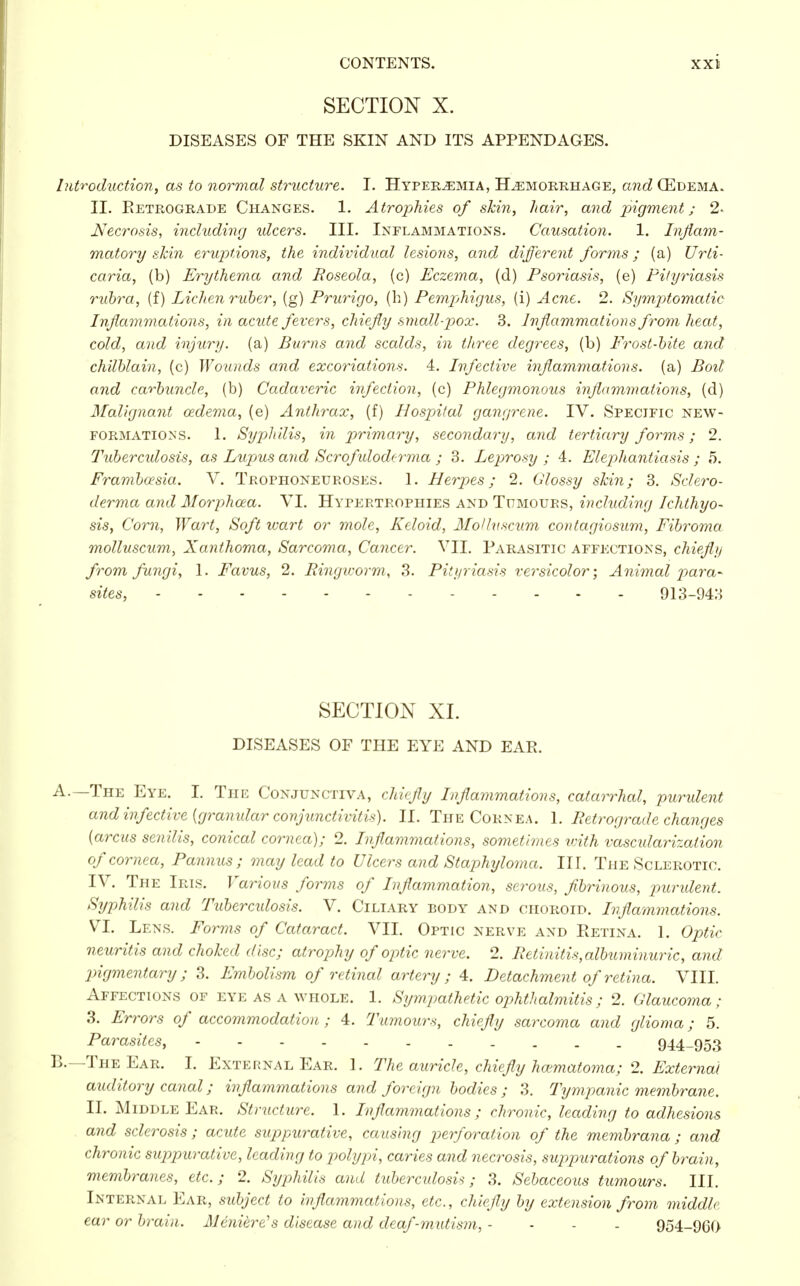 SECTION X. DISEASES OF THE SKIN AND ITS APPENDAGES. Introduction, as to normal structure. I. Hyperemia, Hemorrhage, and (Edema. II. Retrograde Changes. 1. Atrophies of skin, hair, and pigment; 2> Necrosis, including ulcers. III. Inflammations. Causation. 1. Inflam- matory skin eruptions, the individual lesions, and different forms; (a) Urti- caria, (b) Erythema and Roseola, (c) Eczema, (d) Psoriasis, (e) Pityriasis rubra, (f) Lichen ruber, (g) Prurigo, (la) Pemphigus, (i) Acne. 2. Symptomatic Inflammations, in acute fevers, chiefly small-pox. 3. Inflammations from heat, cold, and injury, (a) Burns and scalds, in three degrees, (b) Frost-bite and chilblain, (c) Wounds and excoriations. 4. Infective inflammations, (a) Boil and carbuncle, (b) Cadaveric infection, (c) Phlegmonous inflammations, (d) Malignant oedema, (e) Anthrax, (f) Hospital gangrene. IV. Specific new- formations. 1. Syphilis, in primary, secondary, and tertiary forms; 2. Tuberculosis, as Lupus and Scrofuloderma ; 3. Leprosy ; 4. Elephantiasis ; 5. Frambo2sia. V. Trophoneuroses. 1. Herpes; 2. Glossy skin; 3. Sclero- derma and Morphcea. VI. Hypertrophies and Tumours, including Ichthyo- sis, Corn, Wart, Soft wart or mole, Keloid, Mollnscum contagiosum, Fibroma molluscum, Xanthoma, Sarcoma, Cancer. VII. Parasitic affections, chiefly from fungi, 1. Favus, 2. Ringworm, 3. Pityriasis versicolor; Animal para- sites, 913-943 SECTION XI. DISEASES OF THE EYE AND EAR. A. —The Eye. I. The Conjunctiva, chiefly Inflammations, catarrhal, purulent and infective (granular conjunctivitis). II. The Cornea. 1. Retrograde changes (arcus senilis, conical cornea); 2. Inflammations, sometimes with vascidarization of cornea, Pannus ; may lead to Ulcers and Staphyloma. III. The Sclerotic. IV. The Iris. Various forms of Inflammation, serous, fibrinous, purulent. Syphilis and Tubercidosis. V. Ciliary body and choroid. Inflammations. VI. Lens. Forms of Cataract. VII. Optic nerve and Retina. 1. Optic neuritis and choked disc; atrophy of optic nerve. 2. Retinitis, albuminuric, and pigmentary; 3. Embolism of retinal artery; 4. Detachment of retina. VIII. Affections of eye as a whole. 1. Sympathetic ophthalmitis; 2. Glaucoma; 3. Errors of accommodation ; 4. Tumours, chiefly sarcoma and glioma; 5. Parasites, 944-953 B. — The Ear. I. External Ear. 1. The auricle, chiefly hoimatoma; 2. External auditory canal; inflammations and foreign bodies ; 3. Tympanic membrane. II. Middle Ear. Structure. 1. Inflammations; chronic, leading to adhesions and sclerosis ; acute suppurative, causing perforation of the membrana ; and chronic suppurative, leading to polypi, caries and necrosis, suppurations of brain, membranes, etc.; 2. Syphilis and tuberculosis; 3. Sebaceous tumours. III. Internal Ear, subject to inflammations, etc., chiefly by extension from middle ear or brain. Meniere's disease and deaf-mutism, - - - - 954-960