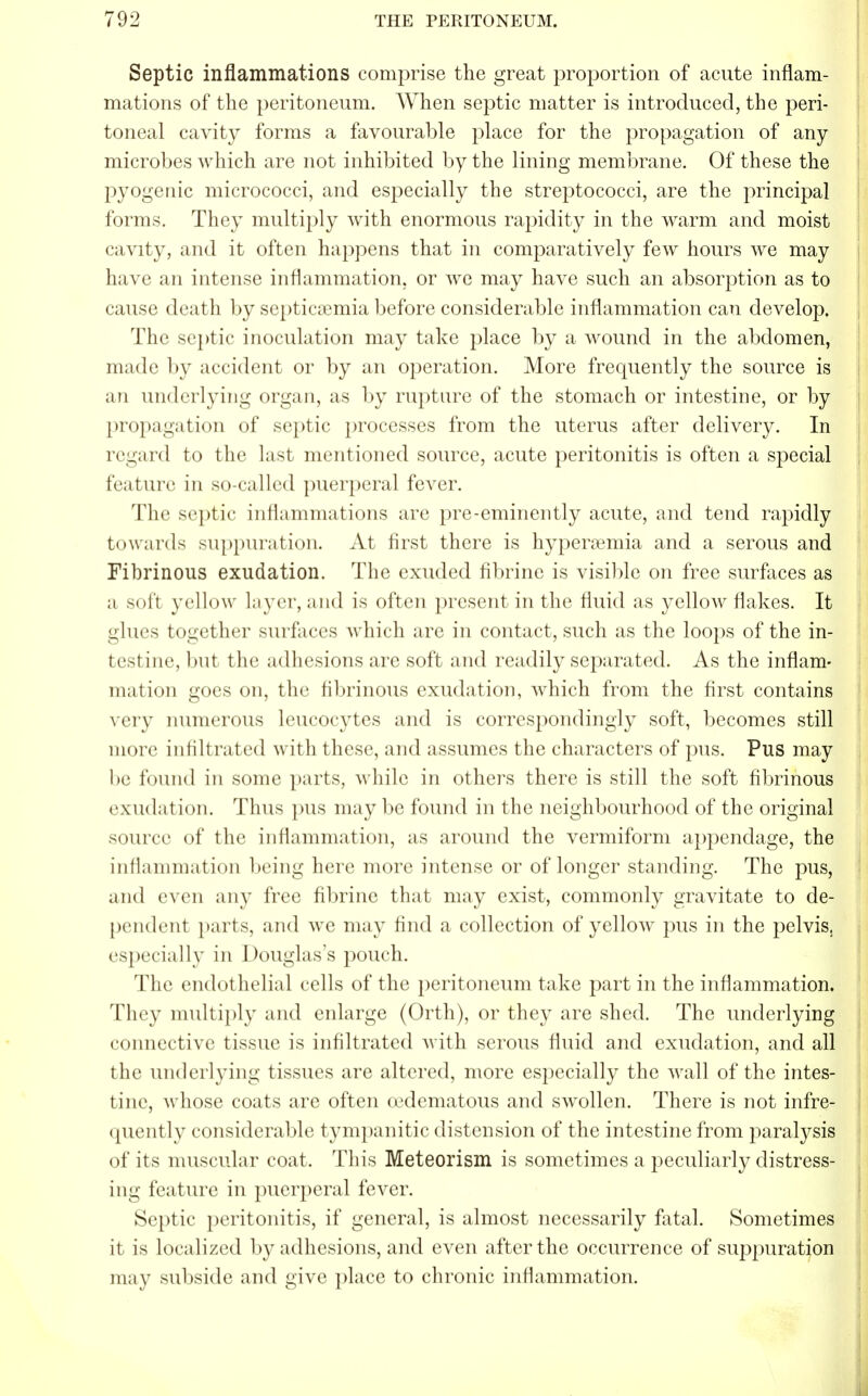 Septic inflammations comprise the great proportion of acute inflam- mations of the peritoneum. When septic matter is introduced, the peri- toneal cavity forms a favourable place for the propagation of any microbes which are not inhibited by the lining membrane. Of these the pyogenic micrococci, and especially the streptococci, are the principal forms. They multiply with enormous rapidity in the warm and moist cavity, and it often happens that in comparatively few hours we may have an intense inflammation, or we may have such an absorption as to cause death by septicemia before considerable inflammation can develop. The septic inoculation may take place by a wound in the abdomen, made by accident or by an operation. More frequently the source is an underlying organ, as by rupture of the stomach or intestine, or by propagation of septic processes from the uterus after delivery. In regard to the last mentioned source, acute peritonitis is often a special feature in so-called puerperal fever. The septic inflammations are pre-eminently acute, and tend rapidly towards suppuration. At first there is hyperemia and a serous and Fibrinous exudation. The exuded fibrine is visible on free surfaces as a soft yellow layer, and is often present in the fluid as yellow flakes. It glues together surfaces which are in contact, such as the loops of the in- testine, but the adhesions are soft and readily separated. As the inflam- mation goes on, the fibrinous exudation, which from the first contains very numerous leucocytes and is correspondingly soft, becomes still more infiltrated with these, and assumes the characters of pus. Pus may be found in some parts, while in others there is still the soft fibrinous exudation. Thus pus maybe found in the neighbourhood of the original source of the inflammation, as around the vermiform appendage, the inflammation being here more intense or of longer standing. The pus, and even any free fibrine that may exist, commonly gravitate to de- pendent parts, and we may find a collection of yellow pus in the pelvis, especially in Douglass pouch. The endothelial cells of the peritoneum take part in the inflammation. They multiply and enlarge (Orth), or they are shed. The underlying connective tissue is infiltrated with serous fluid and exudation, and all the underlying tissues are altered, more especially the wall of the intes- tine, whose coats are often oedematous and swollen. There is not infre- quently considerable tympanitic distension of the intestine from paralysis of its muscular coat. This Meteorism is sometimes a peculiarly distress- ing feature in puerperal fever. Septic peritonitis, if general, is almost necessarily fatal. Sometimes it is localized by adhesions, and even after the occurrence of suppuration may subside and give place to chronic inflammation.