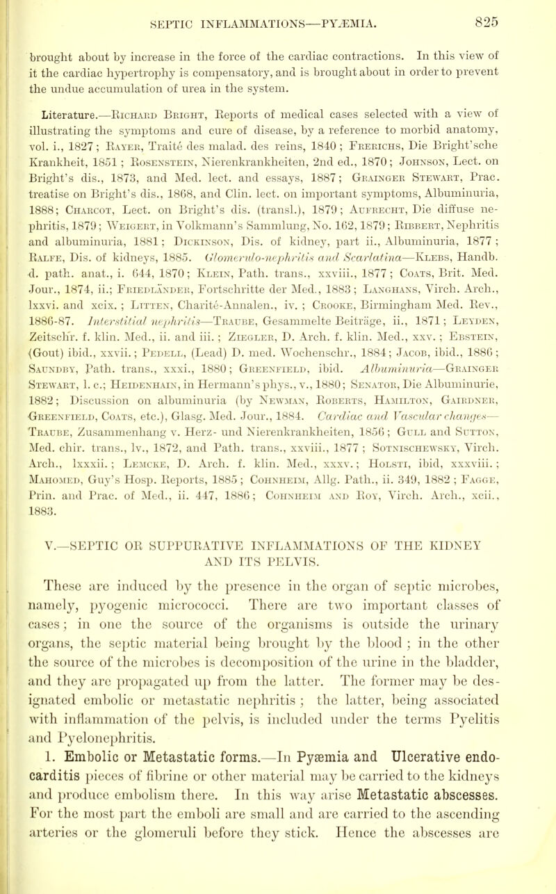 brought about by increase in the force of the cardiac contractions. In this view of it the cardiac hypertrophy is compensatory, and is brought about in order to prevent the undue accumulation of urea in the system. Literature.—Richard Bright, Keports of medical cases selected with a view of illustrating the symptoms and cure of disease, by a reference to morbid anatomy, vol. i., 1827; Kayer, Traite des malad. des reins, 1840 ; Frerichs, Die Bright'sche Krankheit, 1851; Rosenstein, Nierenkrankheiten, 2nd ed., 1870; Johnson, Lect. on Bright's dis., 1873, and Med. lect. and essays, 1887; Grainger Stewart, Prac. treatise on Bright's dis., 1868, and Clin. lect. on important symptoms, Albuminuria, 1888; Charcot, Lect. on Bright's dis. (transl.), 1879; Aufrecht, Die diffuse ne- phritis, 1879; Weigert, in Volkmann's Sammlung, No. 162,1879; Bibbert, Nephritis and albuminuria, 1881; Dickinson, Dis. of kidney, part ii., Albuminuria, 1877 ; Kalfe, Dis. of kidneys, 1885. (J I omemdo-nephritis and Scarlatina—Klebs, Handb. d. path, anat., i. 644,1870; Klein, Path, trans., xxviii., 1877 ; Coats, Brit. Med. Jour., 1874, ii.; Feiedlandee, Fortschritte der Med., 1883; Langhans, Virch. Arch., lxxvi. and xcix. ; Lttten, Charite-Annalen., iv. ; Crooke, Birmingham Med. Bev., 1886-87. Interstitial nephritis—Traube, Gesammelte Beitriige, ii., 1871; Levden, Zeitschr. f. klin. Med., ii. and iii. ; Ziegler, D. Arch. f. klin. Med., xxv. ; Ebstein, {Gout) ibid., xxvii.; Pedell, (Lead) D. med. Wochenschr., 1884; Jacob, ibid., 1886; Saundby, Path, trans., xxxi., 1880; Greenfield, ibid. Albuminuria—Grainger Stewart, 1. c; Heidenhain, in Hermann's phys., v., 1880; Senator, Die Albuminurie, 1882; Discussion on albuminuria (by Newman, Boberts, Hamilton, Gairdner, Greenfield, Coats, etc.), Glasg. Med. Jour., 1884. Cardiac and Vascidar changes— Traube, Zusammenhang v. Herz- und Nierenkrankheiten, 1856; Gull and Sutton, Med. ehir. trans., lv., 1872, and Path, trans., xxviii., 1877 ; Sotnischewsky, Virch. Arch., lxxxii. ; Lemcke, D. Arch. f. klin. Med., xxxv.; Holsti, ibid, xxxviii. ; Mahomed, Guy's Hosp. Keports, 1885; Cohnheim, Allg. Path., ii. 349, 1882 ; Fagge, Prin. and Prac. of Med., ii. 447, 1886; Cohnheim and Boy, Virch. Arch., xcii., 1883. V.—SEPTIC OR SUPPURATIVE INFLAMMATIONS OF THE KIDNEY AND ITS PELVIS. These are induced by the presence in the organ of septic microbes, namely, pyogenic micrococci. There are two important classes of cases; in one the source of the organisms is outside the urinary organs, the septic material being brought by the blood ; in the other the source of the microbes is decomposition of the urine in the bladder, and they are propagated up from the latter. The former may be des- ignated embolic or metastatic nephritis ; the latter, being associated with inflammation of the pelvis, is included under the terms Pyelitis and Pyelonephritis. 1. Embolic or Metastatic forms—In Pyaemia and Ulcerative endo- carditis pieces of fibrine or other material may be carried to the kidneys and produce embolism there. In this way arise Metastatic abscesses. For the most part the emboli are small and are carried to the ascending arteries or the glomeruli before they stick. Hence the abscesses are