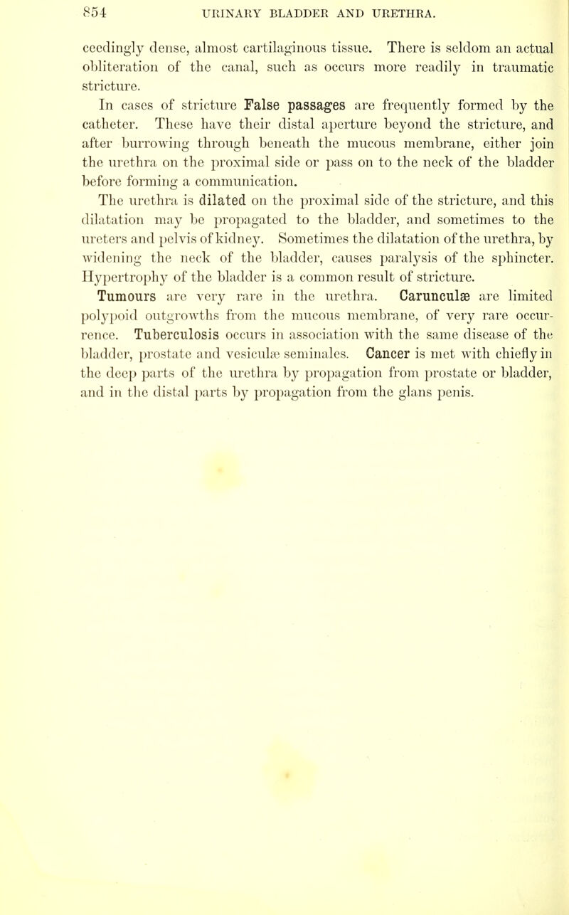 ceedingiy dense, almost cartilaginous tissue. There is seldom an actual obliteration of the canal, such as occurs more readily in traumatic stricture. In cases of stricture False passages are frequently formed by the catheter. These have their distal aperture beyond the stricture, and after burrowing through beneath the mucous membrane, either join the urethra on the proximal side or pass on to the neck of the bladder before forming a communication. The urethra is dilated on the proximal side of the stricture, and this dilatation may be propagated to the bladder, and sometimes to the ureters and pelvis of kidney. Sometimes the dilatation of the urethra, by widening the neck of the bladder, causes paralysis of the sphincter. Hypertrophy of the bladder is a common result of stricture. Tumours are very rare in the urethra. Carunculse are limited polypoid outgrowths from the mucous membrane, of very rare occur- rence. Tuberculosis occurs in association with the same disease of the bladder, prostate and vesiculae seminales. Cancer is met with chiefly in the deep parts of the urethra by propagation from prostate or bladder, and in the distal parts by propagation from the glans penis.