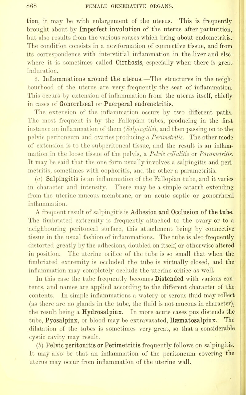 tion, it may be with enlargement of the uterus. This is frequently brought about by Imperfect involution of the uterus after parturition, but also results from the various causes which bring about endometritis. The condition consists in a newformation of connective tissue, and from its correspondence with interstitial inflammation in the liver and else- win 're it is sometimes called Cirrhosis, especially when there is great induration. 2. Inflammations around the uterus.—The structures in the neigh- bourhood of the uterus are very frequently the seat of inflammation. This occurs by extension of inflammation from the uterus itself, chiefly in cases of Gonorrheal or Puerperal endometritis. The extension of the inflammation occurs by two different paths. The most frequent is by the Fallopian tubes, producing in the first instance an inflammation of them (Salpingitis), and then passing on to the pelvic peritoneum and ovaries producing a Perimetritis. The other mode of extension is to the subperitoneal tissue, and the result is an inflam- mation in the loose tissue of the pelvis, a Pelvic cellulitis or Parametritis. h may be said that the one form usually involves a salpingitis and peri- metritis, sometimes with oophoritis, and the other a parametritis. (a) Salpingitis is an inflammation of the Fallopian tube, and it varies in character and intensity. There may be a simple catarrh extending from the uterine mucous membrane, or an acute septic or gonorrhceal inflammation. A frequent result of salpingitis is Adhesion and Occlusion of the tube. The fimbriated extremity is frequently attached to the ovary or to a neighbouring peritoneal surface, this attachment being by connective tissue in the usual fashion of inflammations. The tube is also frequently distorted -ready by the adhesions, doubled on itself, or otherwise altered in position. The uterine orifice of the tube is so small that when the fimbriated extremity is occluded the tube is virtually closed, and the inflammation may completely occlude the uterine orifice as well. In this case the tube frequently becomes Distended with various con- tents, and names are applied according to the different character of the contents. In simple inflammations a watery or serous fluid may collect (as there are no glands in the tube, the fluid is not mucous in character), the result being a Hydrosalpinx. In more acute cases pus distends the tube, Pyosalpinx, or blood may be extravasated, Hematosalpinx. The dilatation of the tubes is sometimes very great, so that a considerable cystic cavit}^ may result. (h) Pelvic peritonitis or Perimetritis frequently follows on salpingitis. It may also be that an inflammation of the peritoneum covering the uterus may occur from inflammation of the uterine wall.