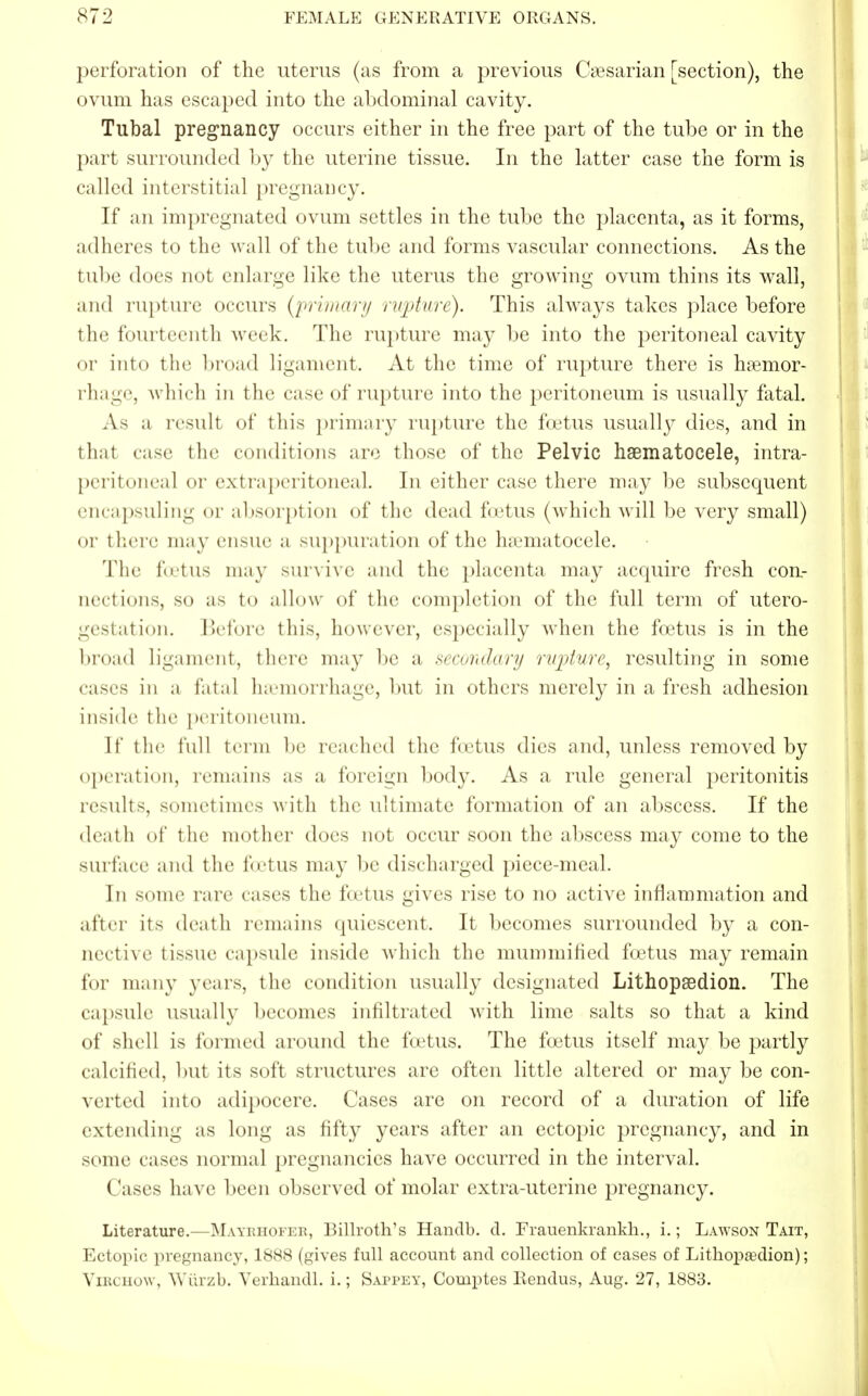 perforation of the uterus (as from a previous Caesarian [section), the ovum has escaped into the abdominal cavity. Tubal pregnancy occurs either in the free part of the tube or in the part surrounded by the uterine tissue. In the latter case the form is called interstitial pregnancy. If an impregnated ovum settles in the tube the placenta, as it forms, adheres to the wall of the tube and forms vascular connections. As the tube does not enlarge like the uterus the growing ovum thins its wall, and rupture occurs {'primary rupture). This always takes place before the fourteenth week. The rupture may be into the peritoneal cavity or into the broad ligament. At the time of rupture there is hsemor- rhage, which in the case of rupture into the peritoneum is usually fatal. As a result of this primary rupture the foetus usually dies, and in thai case the conditions arc those of the Pelvic haematocele, intra- peritoneal or extraperitoneal. In either ease there may be subsequent encapsuling or absorption of the dead foetus (which will be very small) or there may ensue a suppuration of the hematocele. The foetus may survive and the placenta may acquire fresh con- ned ions, so as to allow of the completion of the full term of utero- gestation. Before this, however, especially when the foetus is in the broad ligament, there may be a secondary rapture, resulting in some cases in a fatal haemorrhage, but in others merely in a fresh adhesion inside t he peritoneum. It' the full term be reached the foetus dies and, unless removed by operation, remains as a foreign body. As a rule general peritonitis results, sometimes with the ultimate formation of an abscess. If the death of the mother does not occur soon the abscess may come to the surface and the foetus may be discharged piece-meal. In some rare cases the foetus gives rise to no active inflammation and after its death remains quiescent. It becomes surrounded by a con- aective tissue capsule inside which the mummified foetus may remain for many years, the condition usually designated Lithopsedion. The capsule usually becomes infiltrated with lime salts so that a kind of shell is formed around the foetus. The foetus itself may be partly calcined, but its soft structures are often little altered or may be con- verted into adipocere. Cases are on record of a duration of life extending as long as fifty years after an ectopic pregnancy, and in some cases normal pregnancies have occurred in the interval. ( uses have been observed of molar extra-uterine pregnancy. Literature.—Mayrhofer, Billroth's Handb. d. Frauenkrankh., i.; Lawson Tait, Ectopic pregnancy, 1888 (gives full account and collection of cases of Lithopa?dion); Virchow, Wurzb. Verhandl. i.; Sappey, Comptes Eendus, Aug. 27, 1883.