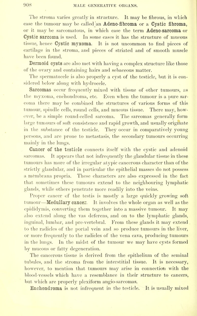 The stroma varies greatly in structure. It may be fibrous, in which case the tumour may be called an Adeno-fibroma or a Cystic fibroma, or it may be sarcomatous, in which case the term Adeno-sarcoma or Cystic sarcoma is used. In some cases it has the structure of mucous tissue, hence Cystic myxoma. It is not uncommon to find pieces of cartilage in the stroma, and pieces of striated and of smooth muscle have been found. Dermoid cysts are also met with having a complex structure like those of the ovary and containing hairs and sebaceous matter. The spermatocele is also properly a cyst of the testicle, but it is con- sidered below along with hydrocele. Sarcomas occur frequently mixed with tissue of other tumours, as the myxoma, enchondroma, etc. Even when the tumour is a pure sar- coma there may be combined the structures of various forms of this tumour, spindle cells, round cells, and mucous tissue. There may, how- ever, be a simple round-celled sarcoma. The sarcomas generally form large tumours of soft consistence and rapid growth, and usually originate in the substance of the testicle. They occur in comparatively young persons, and are prone to metastasis, the secondary tumours occurring mainly in the lungs. Cancer of the testicle connects itself with the cystic and adenoid sarcomas. It appears that not infrequently the glandular tissue in these tumours has more of the irregular atypic cancerous character than of the strictly glandular, and in particular the epithelial masses do not possess a membrana propria. These characters are also expressed in the fact that sometimes these tumours extend to the neighbouring lymphatic glands, while others penetrate more readily into the veins. Proper cancer of the testis is mostly a large quickly growing soft tumour—Medullary cancer. It involves the whole organ as well as the epididymis, converting them together into a massive tumour. It may also extend along the vas deferens, and on to the lymphatic glands, inguinal, lumbar, and pre-vertebral. From these glands it may extend to the radicles of the portal vein and so produce tumours in the liver, or more frequently to the radicles of the vena cava, producing tumours in the lungs. In the midst of the tumour we may have cysts formed by mucous or fatty degeneration. The cancerous tissue is derived from the epithelium of the seminal tubules, and the stroma from the interstitial tissue. It is necessary, however, to mention that tumours may arise in connection with the blood-vessels which have a resemblance in their structure to cancers, but wdiich are properly plexiform angio-sarcomas. Enchondroma is not infrequent in the testicle. It is usually mixed