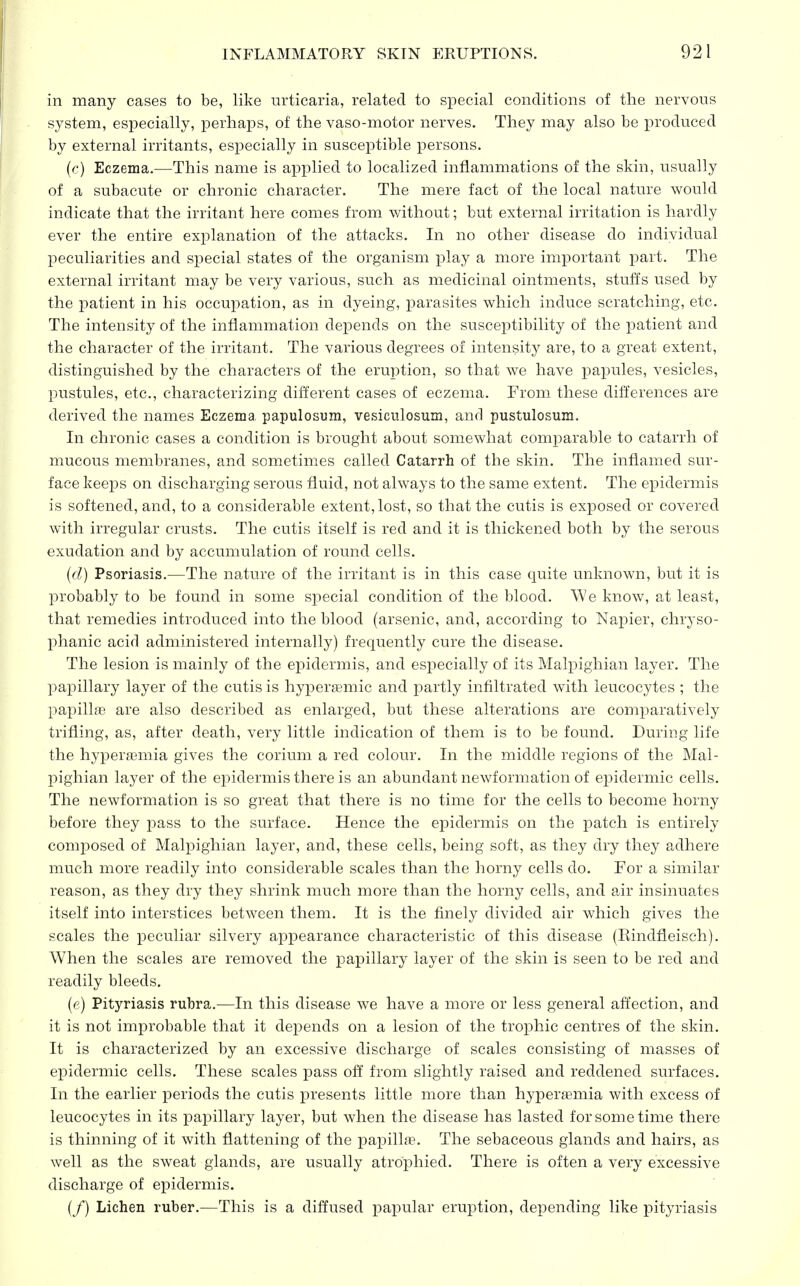 in many cases to be, like urticaria, related to special conditions of the nervous system, especially, perhaps, of the vaso-motor nerves. They may also be produced by external irritants, especially in susceptible persons. (c) Eczema.—This name is applied to localized inflammations of the skin, usually of a subacute or chronic character. The mere fact of the local nature would indicate that the irritant here comes from without; but external irritation is hardly ever the entire explanation of the attacks. In no other disease do individual peculiarities and special states of the organism play a more important part. The external irritant may be very various, such as medicinal ointments, stuffs used by the patient in his occupation, as in dyeing, parasites which induce scratching, etc. The intensity of the inflammation depends on the susceptibility of the patient and the character of the irritant. The various degrees of intensity are, to a great extent, distinguished by the characters of the eruption, so that we have papules, vesicles, pustules, etc., characterizing different cases of eczema. From these differences are derived the names Eczema, papillosum, vesiculosum, and pustulosum. In chronic cases a condition is brought about somewhat comparable to catarrh of mucous membranes, and sometimes called Catarrh of the skin. The inflamed sur- face keeps on discharging serous fluid, not always to the same extent. The epidermis is softened, and, to a considerable extent,lost, so that the cutis is exposed or covered with irregular crusts. The cutis itself is red and it is thickened both by the serous exudation and by accumulation of round cells. (d) Psoriasis.—The nature of the irritant is in this case quite unknown, but it is probably to be found in some special condition of the blood. We know, at least, that remedies introduced into the blood (arsenic, and, according to Napier, chryso- phanic acid administered internally) frequently cure the disease. The lesion is mainly of the epidermis, and especially of its Malpighian layer. The papillary layer of the cutis is hyperagmic and partly infiltrated with leucocytes ; the papillae are also described as enlarged, but these alterations are comparatively trifling, as, after death, very little indication of them is to be found. During life the hyperemia gives the corium a red colour. In the middle regions of the Mal- pighian layer of the epidermis there is an abundant newformation of epidermic cells. The newformation is so great that there is no time for the cells to become horny before they pass to the surface. Hence the epidermis on the patch is entirely composed of Malpighian layer, and, these cells, being soft, as they dry they adhere much more readily into considerable scales than the horny cells do. For a similar reason, as they dry they shrink much more than the horny cells, and air insinuates itself into interstices between them. It is the finely divided air which gives the scales the peculiar silvery appearance characteristic of this disease (Rindrleisch). When the scales are removed the papillary layer of the skin is seen to be red and readily bleeds. (e) Pityriasis rubra.—In this disease we have a more or less general affection, and it is not improbable that it depends on a lesion of the trophic centres of the skin. It is characterized by an excessive discharge of scales consisting of masses of epidermic cells. These scales pass off from slightly raised and reddened surfaces. In the earlier periods the cutis presents little more than hyperasmia with excess of leucocytes in its papillary layer, but when the disease has lasted for some time there is thinning of it with flattening of the papillae. The sebaceous glands and hairs, as well as the sweat glands, are usually atrophied. There is often a very excessive discharge of epidermis. (/) Lichen ruber.—This is a diffused papular eruption, depending like pityriasis
