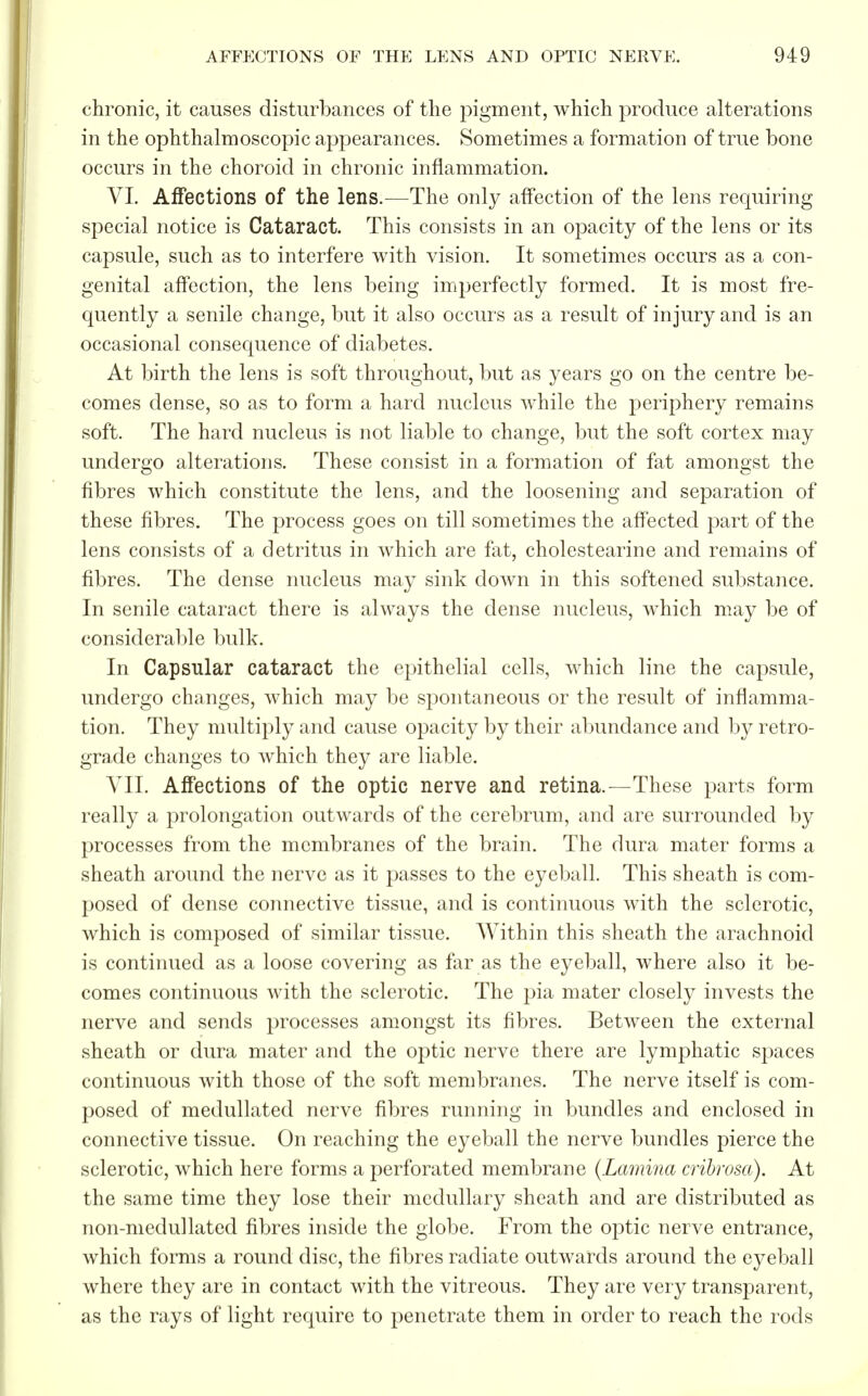 chronic, it causes disturbances of the pigment, which produce alterations in the ophthalmoscopic appearances. Sometimes a formation of true bone occurs in the choroid in chronic inflammation. VI. Affections of the lens.—The only affection of the lens requiring special notice is Cataract. This consists in an opacity of the lens or its capsule, such as to interfere with vision. It sometimes occurs as a con- genital affection, the lens being imperfectly formed. It is most fre- quently a senile change, but it also occurs as a result of injury and is an occasional consequence of diabetes. At birth the lens is soft throughout, but as years go on the centre be- comes dense, so as to form a hard nucleus while the periphery remains soft. The hard nucleus is not liable to change, but the soft cortex may undergo alterations. These consist in a formation of fat amongst the fibres which constitute the lens, and the loosening and separation of these fibres. The process goes on till sometimes the affected part of the lens consists of a detritus in which are fat, cholestearine and remains of fibres. The dense nucleus may sink down in this softened substance. In senile cataract there is always the dense nucleus, which may be of considerable bulk. In Capsular cataract the epithelial cells, which line the capsule, undergo changes, which may be spontaneous or the result of inflamma- tion. They multiply and cause opacity by their abundance and by retro- grade changes to which they are liable. VII. Affections of the optic nerve and retina.—These parts form really a prolongation outwards of the cerebrum, and are surrounded by processes from the membranes of the brain. The dura mater forms a sheath around the nerve as it passes to the eyeball. This sheath is com- posed of dense connective tissue, and is continuous with the sclerotic, which is composed of similar tissue. Within this sheath the arachnoid is continued as a loose covering as far as the eyeball, where also it be- comes continuous with the sclerotic. The pia mater closely invests the nerve and sends processes amongst its fibres. Between the external sheath or dura mater and the optic nerve there are lymphatic spaces continuous with those of the soft membranes. The nerve itself is com- posed of medullated nerve fibres running in bundles and enclosed in connective tissue. On reaching the eyeball the nerve bundles pierce the sclerotic, which here forms a perforated membrane (Lamina cribrosa). At the same time they lose their medullary sheath and are distributed as non-medullated fibres inside the globe. From the optic nerve entrance, which forms a round disc, the fibres radiate outwards around the eyeball where they are in contact with the vitreous. They are very transparent, as the rays of light require to penetrate them in order to reach the rods