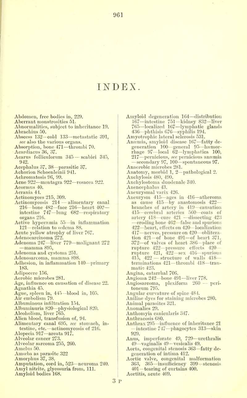 INDEX. Abdomen, free bodies in, 229. Aberrant monstrosities 51. Abnormalities, subject to inheritance 19. Abrachius 50. Abscess 132—cold 133—metastatic 391, see also the various organs. Absorption, bone 471—thrombi 70. Acardiacns 36, 37. Acarus folliculorum 345 — scabiei 345, 942. Acephalus 37, 38—parasitic 37. Achorion Schoenleinii 941. Achromatosis 9G, 99. Acne 922—mentagra 922—rosacea 922. Acormus 40. A crania 44. Actinomyces 215, 309. Actinomycosis 214 — alimentary canal 216—bone 482—face 216—heart 402— intestine 747—lung 682—respiratory organs 216. Active hyperemia 55—in inflammation 121—relation to oedema 88. Acute yellow atrophy of liver 767. Adenocarcinoma 272. Adenoma 247—liver 779—malignant 272 —mamma 895, Adenoma and cystoma 251. Adenosarcoma, mamma 898. Adhesion, in inflammation 140—primary 183. Adipocere 156. Aerobic microbes 281. Age, influence on causation of disease 22. Agnathia 45. Ague, spleen in, 445—blood in, 105. Air embolism 79. Albuminous infiltration 154. Albuminuria 820—physiological 820. Alcoholism, liver 765. Alien blood, transfusion of, 94. Alimentary canal 695. see stomach, in- testine, etc.—actinomycosis of 216. Alopecia 917—areata 917. Alveolar cancer 273. Alveolar sarcoma 255, 260. Amelus 50. Amoeba as parasite 322 Amorphus 37, 38. Amputation, cord in, 523—neuroma 240. Amyl nitrite, glycosuria from, 111. Amyloid bodies 168. 3 Amyloid degeneration 164—distribution 167—intestine 751—kidney 832—liver 765—localized 167—lymphatic glands 436—phthisis 676—syphilis 194. Amyotrophic lateral sclerosis 531. Anaemia, amyloid disease 167—fatty de- generation 100—general 95—haemor- rhage 97—local 62—lymphatica 100, 217—pernicious, see pernicious anaemia —secondary 97, 100—spontaneous 97. Anaerobic microbes 281. Anatomy, morbid 1, 2—pathological 2. Anchylosis 480, 490. Anchylostoma duodenale 340. Anencephalus 43. Aneurysmal varix 426. Aneurysm 415—ages in 416—atheroma as cause 415—by anastomosis 422— branches of artery in 419—causation 415—cerebral arteries 560—coats of artery 418—cure 421 —dissecting 423 —eroding bone 462—false and spurious 422—heart, effects on 420—localization 417—nerves, pressure on 420—oblitera- tion 421—of bone 491—of heart 371, 372—of valves of heart 386—place of rupture 422—pressure effects 420— rupture 421, 422—sex 416—spurious 415, 422 — structure of walls 418— terminations 421—thrombi 418—trau- matic 423. Angina, catarrhal 706. Angioma 242—bone 491—liver 778. Angiosarcoma, plexiform 260 — peri- toneum 795. Angular curvature of spine 484. Aniline dyes for staining microbes 280. Animal parasites 321. Anomalies 29. Anthomyia canicularis 347. Anthracosis 680. Anthrax 295—influence of inheritance 21 —intestine 747—phagocytes 313—skin 929. Anus, imperforate 49, 729—urethralis 49—vaginalis 49—vesicalis 49. Aorta, congenital stenosis 363—fatty de- generation of intima 412. Aortic valve, congenital malformation 363, 365—insufficiency 399—stenosis 401—tearing of curtains 400. Aortitis, acute 409.