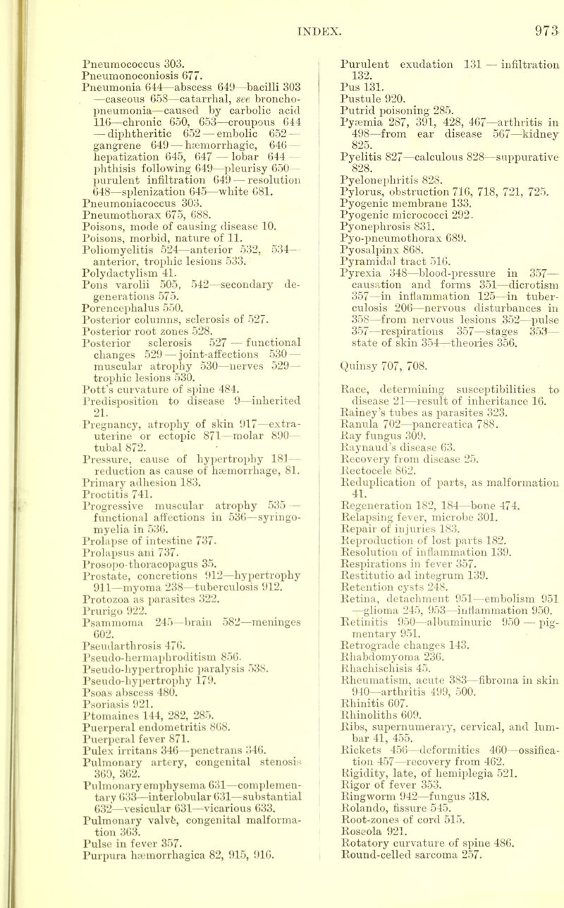 Pneumococcus 303. Pneiimonoconiosis 677. Pneumonia 644—abscess 649—bacilli 303 —caseous 658—catarrhal, see broncho- pneumonia—caused by carbolic acid 116—chronic 650, 653—croupous 644 — diphtheritic 652 — embolic 652 — gangrene 649 — hemorrhagic, 646 — hepatization 645, 647 — lobar 644 — phthisis following 649—pleurisy 650— purulent infiltration 649 — resolution 648—splenization 645—white 681. Pneumoniacoccus 303. Pneumothorax 675, 688. Poisons, mode of causing disease 10. Poisons, morbid, nature of 11. Poliomyelitis 524—anterior 532, 534— anterior, trophic lesions 533. Polydactylism 41. Pons varolii 505, 542—secondary de- generations 575. Porencephalus 550. Posterior columns, sclerosis of 527. Posterior root zones 528. Posterior sclerosis 527 — functional changes 529 — joint-affections 530 — muscular atrophy 530—nerves 529— trophic lesions 530. Pott's curvature of spine 484. Predisposition to disease 9—inherited 21. Pregnancy, atrophy of skin 917—extra- uterine or ectopic 871—molar 890— tubal 872. Pressure, cause of hypertrophy 181— reduction as cause of haemorrhage, 81. Primary adhesion 183. Proctitis 741. Progressive muscular atrophy 535 — functional affections in 530—syringo- myelia in 536. Prolapse of intestine 737. Prolapsus ani 737. Prosopo-thoracopagus 35. Prostate, concretions 912—hypertrophy 911—myoma 238—tuberculosis 912. Protozoa as parasites 322. Prurigo 922. Psammoma 245—brain 582—meninges 602. Pseudarthrosis 476. Pseudo-hermaphroditism 850. Pseudo-hypertrophie paralysis 538. Pseudo-hypertrophy 179. Psoas abscess 480. Psoriasis 921. Ptomaines 144, 282, 285. Puerperal endometritis 868. Puerperal fever 871. Pulex irritans 346—penetrans :'»46. Pulmonary artery, congenital stenosis 360, 362. Pulmonary emphysema 631—complemen- tary 633—interlobular 631—substantial 632—vesicular 631—vicarious 633. Pulmonary valve, congenital malforma- tion 363. Pulse in fever 357. Purpura hemorrhagica 82, 915, 916. Purulent exudation 131 — infiltration 132. Pus 131. Pustule 920. Putrid poisoning 285. Pyemia 287, 391, 428, 467—arthritis in 498—from ear disease 567—kidney 825. ^ Pyelitis 827—calculous 828—suppurative 828. Pyelonephritis 82S. Pylorus, obstruction 716, 718, 721, 725. Pyogenic membrane 133. Pyogenic micrococci 292. Pyonephrosis 831. Pyo-pneumothorax 689. Pyosalpinx 868. Pyramidal tract 516. Pyrexia 348—blood-pressure in 357— causation and forms 351—dicrotism 357— in inflammation 125—in tuber- culosis 206—nervous disturbances in 358— from nervous lesions 352—pulse 357—respirations 357—stages 353— state of skin 354—theories 356. Quinsy 707, 708. Pace, determining susceptibilities to disease 21—result of inheritance 16. Rainey's tubes as parasites 323. Ranula 702—pancreatica 788. Kay fungus 309. Raynaud's disease 63. Recovery from disease 25. Rectocele 862. Reduplication of parts, as malformation 41. Regeneration 182, 184—bone 474. Relapsing fever, microbe 301. Repair of injuries 183. Reproduction of lost parts 182. Resolution of inflammation 139. Respirations in fever 357. Restitutio ad integrum 139. Retention cysts 248. Retina, detachment 951—embolism 951 —glioma 245, 953—inflammation 950. Retinitis 950—albuminuric 950 — pig- mentary 951. Retrograde changes 143. Rhabdomyoma 236. Rhachischisis 45. Rheumatism, acute 383—fibroma in skin 940—arthritis 499, 500. Rhinitis 607. Rhinoliths 609. Ribs, supernumerary, cervical, and lum- bar 41, 455. Rickets 456—deformities 460—ossifica- tion 457—recovery from 462. Rigidity, late, of hemiplegia 521. Rigor of fever 353. Ringworm 942—fungus 318. Rolando, fissure 545. Root-zones of cord 515. Roseola 921. Rotatory curvature of spine 486. Round-celled sarcoma 257.