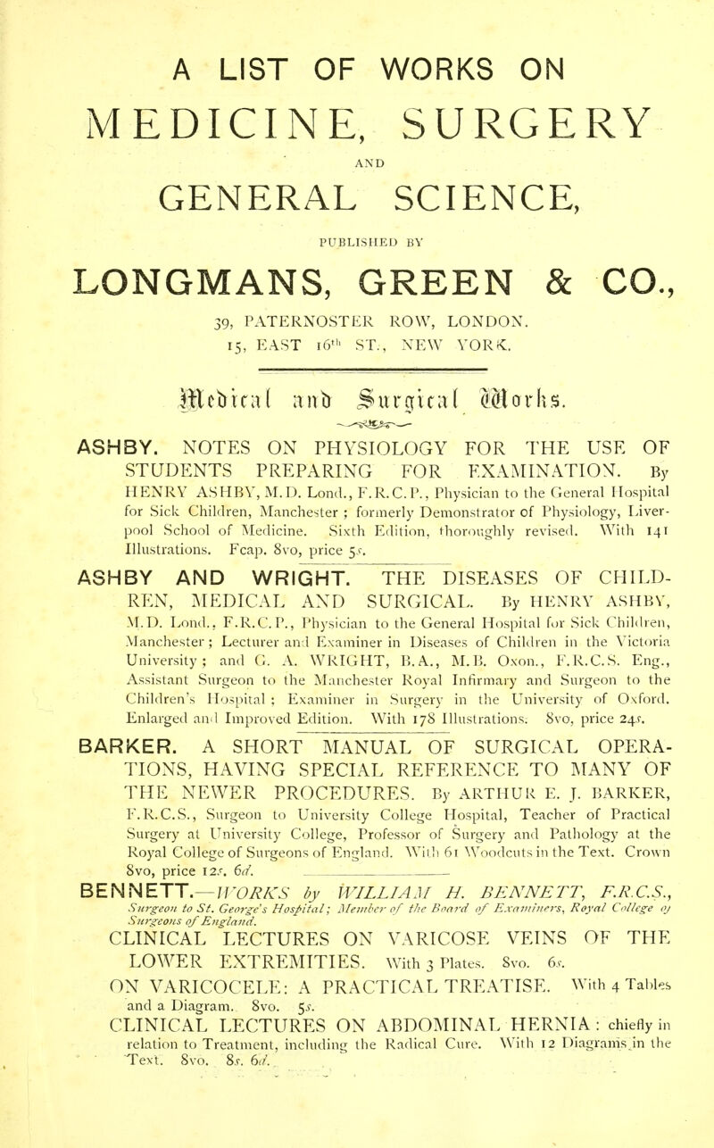 A LIST OF WORKS ON MEDICINE, SURGERY AND GENERAL SCIENCE, PUBLISHED BY LONGMANS, GREEN & CO., 39, PATERNOSTER ROW, LONDON. 15, EAST 16' ST., NEW YORK. Ittcbica( anb Surgical Marhs. ASH BY. NOTES ON PHYSIOLOGY FOR THE USE OF STUDENTS PREPARING FOR EXAMINATION. By HENRY ASHBY, M.D. Lond., F.R.C.P., Physician to the General Hospital for Sick Children, Manchester ; formerly Demonstrator of Physiology, Liver- pool School of Medicine. Sixth Edition, thoroughly revised. With 141 Illustrations. Fcap. 8vo, price $s. ASHBY AND WRIGHT\ THE DISEASES OF CHILD- REN, MEDICAL AND SURGICAL. By HENRY ASHBY, M.D. Lond.. F.R.C.P., Physician to the General Hospital for Sick Children, Manchester; Lecturer and Examiner in Diseases of Children in the Victoria University; and G. A. WRIGHT, B.A., M.B. Oxon., F.R.C.S. Eng., Assistant Surgeon to the Manchester Royal Infirmary and Surgeon to the Children's Hospital ; Examiner in Surgery in the University of Oxford. Enlarged and Improved Edition. With 178 Illustrations; 8vo, price 24J. BARKER. A SHORT MANUAL OF SURGICAL OPERA- TIONS, HAVING SPECIAL REFERENCE TO MANY OF THE NEWER PROCEDURES. By ARTHUR E. J. BARKER, F.R.C.S., Surgeon to University College Hospital, Teacher of Practical Surgery at University College, Professor of Surgery and Pathology at the Royal College of Surgeons of England. Wil li 61 Woodcuts in the Text. Crown 8vo, price \2s, 6d. BENNETT.—WORKS by WILLIAM H. BENNETT, F.R.C.S., Surgeon to St. George's Hospital; Member of tlie Board of Examiners, Royal College oj S?trgeous of England. CLINICAL LECTURES ON VARICOSE VEINS OF THE LOWER EXTREMITIES. With 3 Plates. 8vo. 6s. ON VARICOCELE: A PRACTICAL TREATISE. With 4 Tables and a Diagram. 8vo. 5.?. CLINICAL LECTURES ON ABDOMINAL HERNIA : chiefly in relation to Treatment, including the Radical Cure. With 12 Diagrams in the Text. 8vo. 8j. 6d..