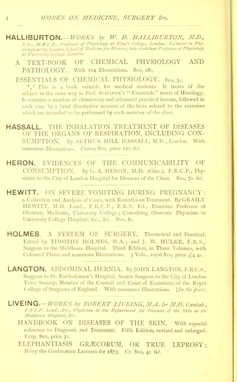 HALLIBURTON.— WORKS by IV. D. HALLIBURTON, M.D., B.Sc, M.R.C.P., Professor of Physiology at King's College, London; Lecturer on Phy- siology at the London School of Medicine for Women; late Assistant Professor of Physiology at University College, London. A TEXT-BOOK OF CHEMICAL PHYSIOLOGY AND PATHOLOGY. With 104 Illustrations. Svo, 1%s. ESSENTIALS OF CHEMICAL PHYSIOLOGY. 8vo, 5*. \* This is a book suitable for medical students. It treats of the subject in the same way as Prof. SCHAFER's  Essentials treats of Histology. It contains a number of elementary and advanced practical lessons, followed in each case by a brief descriptive account of the facts related to the exercises which are intended to be performed by each member of the class. HASSALL. THE INHALATION TREATMENT OF DISEASES ( IF THE ORGANS OF RESPIRATION, INCLUDING CON- SUMPTION. By ARTHUR HILL HASSALL, M.D., London. With numerous Illustrations. Crown Svo, price \2s. 6d. HERON. EVIDENCES OF THE COMMUNICABILITY OF CONSUMPTION. ByG. A. HERON, M.D. (Glas.), F.R. CP., Phy- sician to the City of London Hospital for Diseases of the Chest. Svo, js. Gd. HEWITT. ON SEVERE VOMITING DURING PREGNANCY: a Collection and Analysis of Cases, with Remarks on Treatment. ByGRAILV HEWITT, M.D. Lond., F.R.C.P., F.R.S. Ed., Emeritus Professor of Obstetric Medicine, University College ; Consulting Obstetric Thysician to University College Hospital. &c, &C. Svo, 6.f. HOLMES. A SYSTEM OF SURGERY, Theoretical and Practical. Edited by TIMOTHY HOLMES, M.A.; and J. W. IIULKE, F.R.S., Surgeon to the Middlesex Hospital. Third Edition, in Three Volumes, with Coloured Plates and numerous Illustrations. 3 Vols., royal Svo, price £<\ 4s. LANGTON. ABDOMINAL HERNIA. By JOHN LANGTON, F.R.C.S., Surgeon to St. Bartholomew's Hospital, Senior Surgeon to the City of London Truss Society, Member of the Council and Court of Examiners of the Royal College of Surgeons of England. With numerous Illustrations. [/// the press. LIVEING.— WORKS by ROBERT LIVEING, M.A. fr* M.D. Cantab., F.R.CP. Lond., Physician to the Depart went for Diseases of the Skin at the Middlesex Hospital, &*c. HANDBOOK ON DISEASES OF THE SKIN. With especial reference to Diagnosis and Treatment. Fifth Edition, revised and enlarged. Fcap. Svo, price 5*. ELEPHANTIASIS GR/ECORUM, OR TRUE LEPROSY; Being the C.oulstonian Lectures for 1873. Cr. Svo, 4*. Gd.