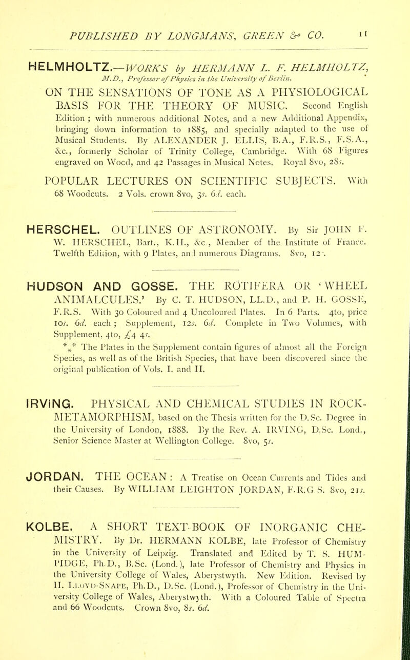 HELMHOLTZ.— WORKS by HERMANN L. F. HELMHOLTZ, 31.D., Professor of Physics in the University of Berlin. ON THE SENSATIONS OF TONE AS A PHYSIOLOGICAL BASIS FOR THE THEORY OF MUSIC. Second English Edition ; with numerous additional Notes, and a new Additional Appendix, bringing down information to 1885, and specially adapted to the use of Musical Students. By ALEXANDER J. ELLIS, B.A., F.R.S., F.S.A., «&c, formerly Scholar of Trinity College, Cambridge. With 68 Figures engraved on Wood, and 42 Passages in Musical Notes. Royal 8vo, 28^. POPULAR LECTURES ON SCIENTIFIC SUBJECTS. With 68 Woodcuts. 2 Vols, crown 8vo, $s. 6J. each. HERSCHEL. OUTLINES OF ASTRONOMY. By Sir JOHN F. W. HERSCHEL, Bart., K.H., &c , Member of the Institute of France. Twelfth Edition, with 9 Plates, an.l numerous Diagrams. 8vo, 12\ HUDSON AND GOSSE. THE ROTiFERA OR ' WHEEL ANIMALCULES.' By C. T. HUDSON, LL.D., and P. H. GOSSE, F. R.S. With 30 Coloured and 4 Uncoloured Plates. In 6 Parts. 4to, price 10;. 6d. each ; Supplement, 12s. 6d. Complete in Two Volumes, with Supplement. 4to, £4 4*. %* The Plates in the Supplement contain figures of almost all the Foreign Species, as well as of Ihe British Species, that have been discovered since the original publication of Vols. I. and II. IRViNG. PHYSICAL AND CHEMICAL STUDIES IN ROCK- MET AMO RPHISM, based on the Thesis written for the D.Sc. Degree in the University of London, 1888. By the Rev. A. IRVING, D.Sc. Lond., Senior Science Master at Wellington College. 8vo, 5^. JORDAN. THE OCEAN: A Treatise on Ocean Currents and Tides and their Causes. By WILLIAM LEIGHTON JORDAN, F.R.G S. 8vo, 21s. KOLBE. A SHORT TEXT BOOK OF INORGANIC CHE- MISTRY. By Dr. HERMANN KOLBE, late Professor of Chemistry in the University of Leipzig. Translated and Edited by T. S. HUM- PIDGE, Ph.D., B.Sc. (Lond.), late Professor of Chemistry and Physics in the University College of Wales, Aberystwyth. New Edition. Revised by II. Lloyd-Snape, Ph.D., D.Sc. (Lond.), Professor of Chemistry in the Uni- versity College of Wales, Aberystw)th. With a Coloured Table of Spectra and 66 Woodcuts. Crown 8vo, Ss. 6d.