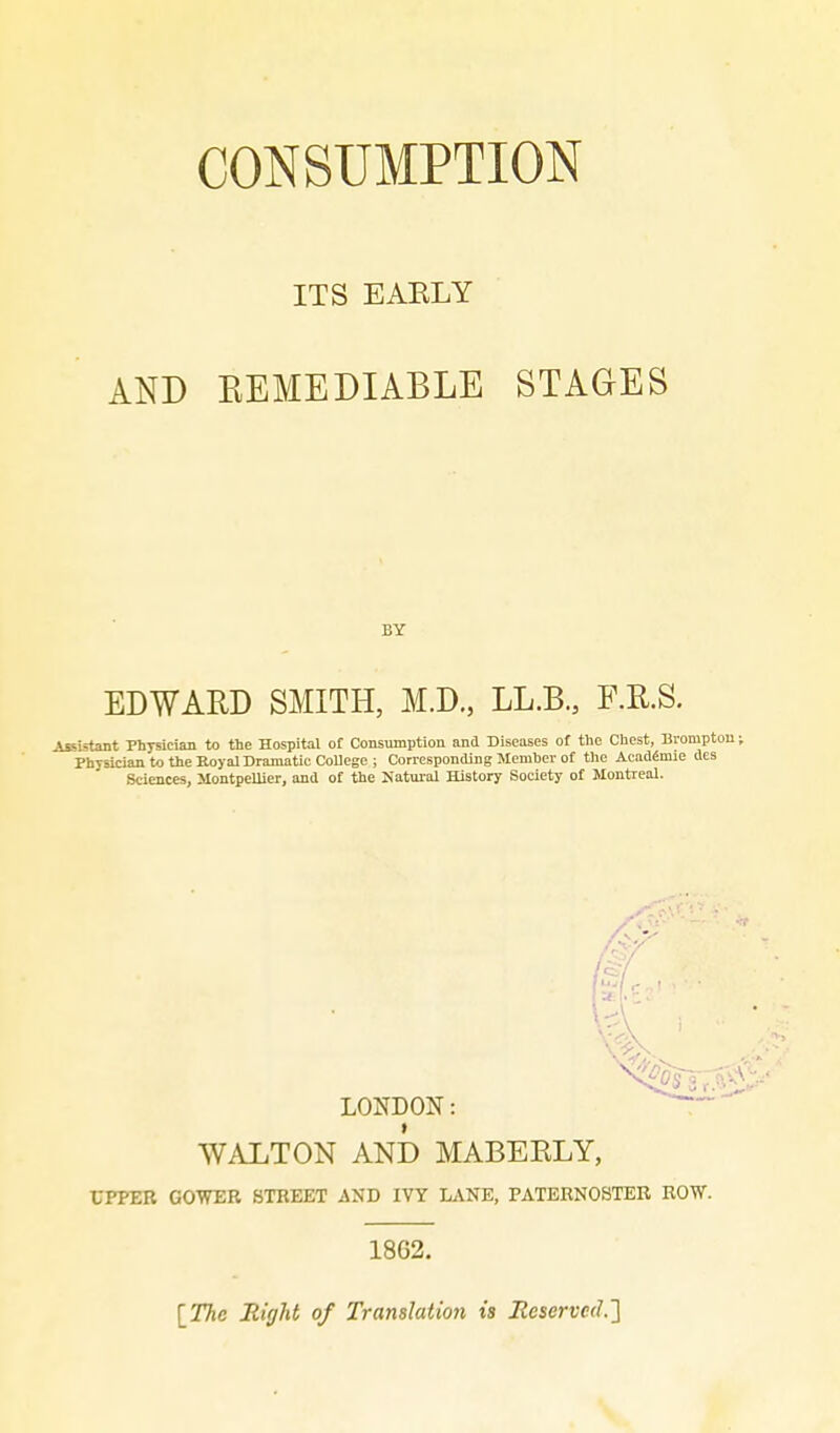 CONSUMPTION ITS EAELY AND EEMEDIABLE STAGES BY EDWARD SMITH, M.D., LL.B., F.R.S. Assistant Physician to the Hospital of Consumption and Diseases of the Chest, Bromptou; Physician to the Koyal Dramatic College; Corresponding Mcmbcv of the AcadSmie des Sciences, MontpelUer, and of the Natmal History Society ot Montreal. LONDON: WALTON AND MABEKLY, rPFEB GOWER STREET AND IVT LANE, PATERNOSTER ROW. 1862. IThc Right of Translation is Eeserve(l.'\