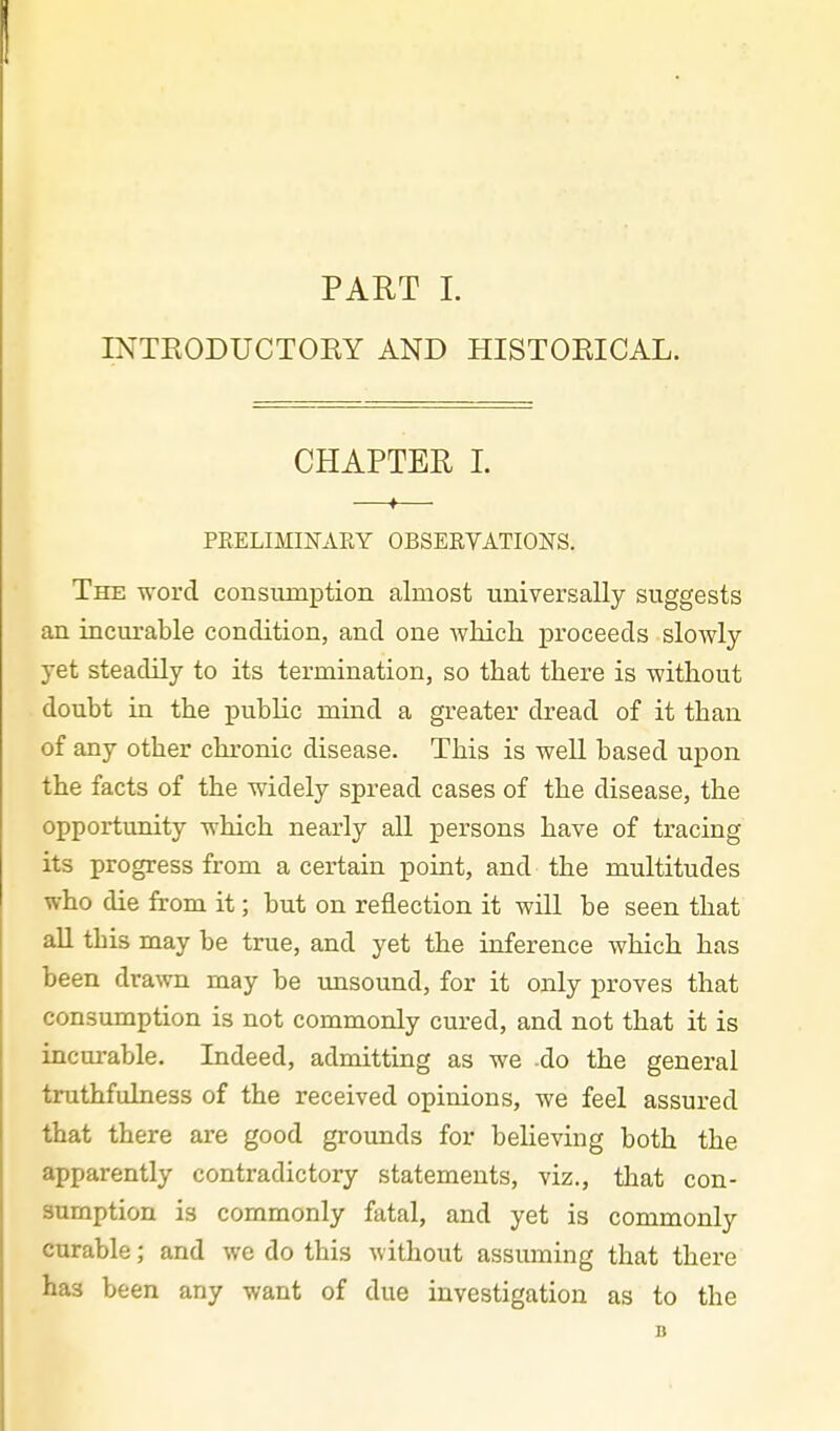 INTRODUCTORY AND HISTORICAL. CHAPTER 1. PRELIMINAEY OBSERVATIONS. The word consiimption almost universally suggests an inciu'able condition, and one which proceeds slowly yet steadily to its termination, so that there is without doubt in the public mind a greater dread of it than of any other clu-onic disease. This is well based upon the facts of the widely spread cases of the disease, the opportunity which nearly aU persons have of tracing its progress from a certain point, and the multitudes who die from it; but on reflection it will be seen that all this may be true, and yet the inference which has been drawn may be unsound, for it only proves that consumption is not commonly cured, and not that it is incurable. Indeed, admitting as we do the general truthfulness of the received opinions, we feel assured that there are good grounds for believing both the apparently contradictory statements, viz., that con- sumption is commonly fatal, and yet is commonly curable; and we do this without assuming that there has been any want of due investigation as to the B