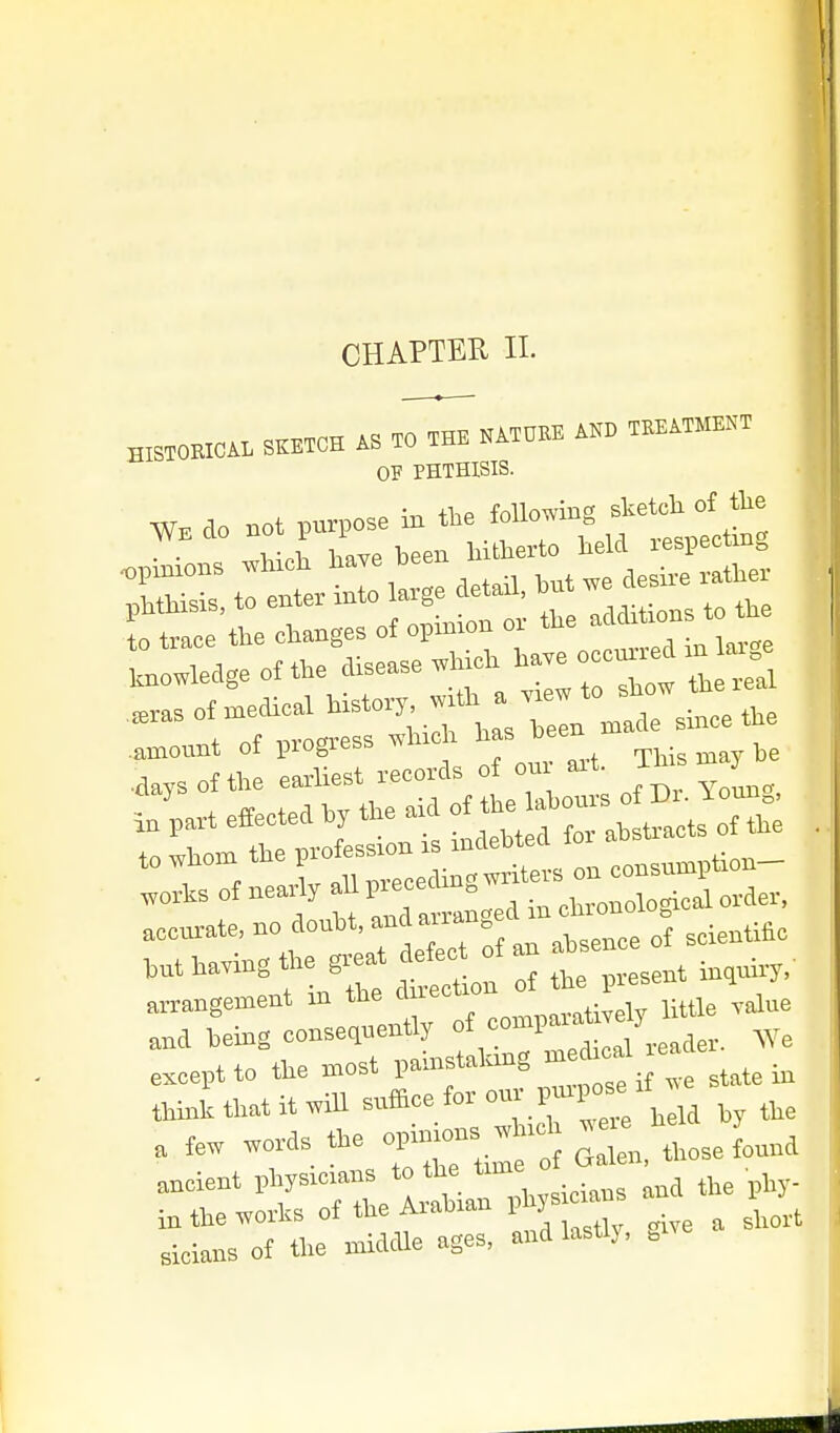 CHAPTER II- HISTOEICA. SKETCH .0 THB KATH^ T..ATM.ST OF PHTHISIS. to trace the changes of opinion oi the a ^^^^ arrangement in the Sn-ecUon ^'^^^^^...X^^, ana being consequently * '1, m except to the »ost ^f^^'; ^e state in think that it ,iil suffice for P-P°-' a few ,ords a>e op.njnns ancient vhysicians to the time o i^the^orks of the Arabian phys-ns an P slclans of tlie middle ages, and lastly, »i'e