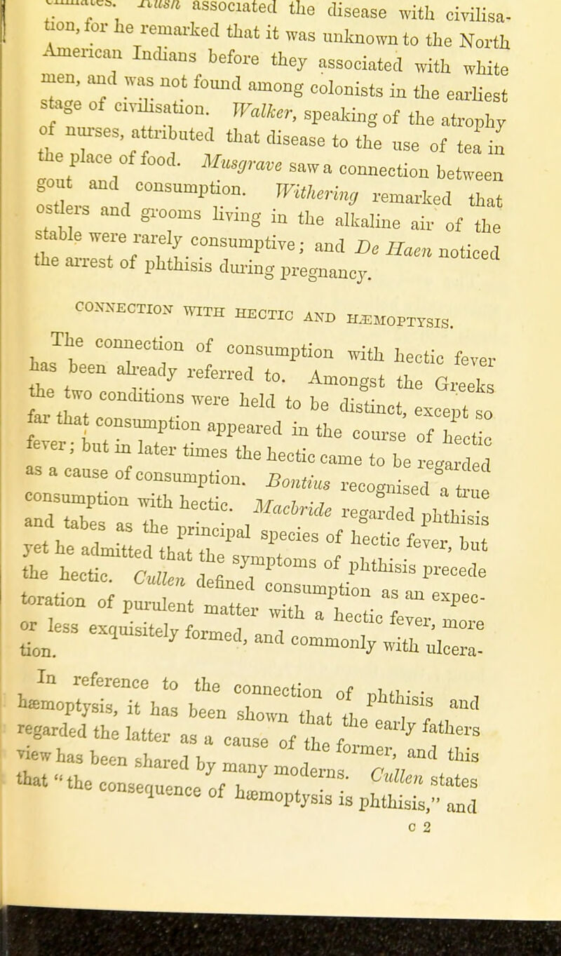 associated the disease with cirilisa- t.on, for he rema>ked that it was uaJmown to the North American Indians before they associated with white men, and was not found among colonists in the earUest s age of civisatron. PTaifer, speaJdng of the atrophy of nurses, attributed that disease to the use of tea in he p,„. of food. Mu.,ra.e sawa connection betreen gou and consumption, WitUring remarked that osU rs and gi-ooms Uring in the alkaline air of the stable were rarely consumptive; and D. noUced the ai-rest of phthisis dm-ing pregnancy. CCXSEOTIO^ WITH HECTIC ASD H^^MOPTrsiS. The connection of consumption with hectic fever .et he adir t;!tTh?tz: oi the hectic C.m.r, i « -^^^P^^^s of phthisis precede -i„nofpre:t'':s^-r?^:;— -less exquisitely formed, and commonly wi;X:! In reference to the connection of phthi,!, , haemoptysis, it has been shown that the , , regarded the latter as a cause™ fte I, ''^ ™w has been shared by maJy modtl  cir /^ that the conspfn.pn.n% x. states consequence of hemoptysis is phthisis, and