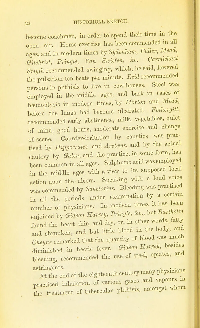 become coacbmen, in order to spend their time in the open air. Horse exercise has been commended in all acres, and in modern times by Sydenham, Fuller, Mead, Gilchrist, Pringle, Van Swieten, &c. Carmichael Smyth recommended swinging, which, he said, lowered the pulsation ten beats per minute. Beid recommended persons in phthisis to Hve in cow-houses. Steel was employed in the middle ages, and bark in cases of haemoptysis in modern times, by Morton and Mead, before the lungs had become ulcerated. Fothergill, recommended early abstinence, milk, vegetables, quiet of mind, good hours, moderate exercise and change of scene. Counter-irritation by caustics was prac- tised by Hippocrates and Aretceus, and by the actual cautery by Galen, and the practice, in some form has been common in aU ages. Sulphuric acid was employed in the middle ages with a view to its supposed local action upon the ulcers. Speaking with a loud voice was commended by Sanctorkcs. Bleeding was practised in all the periods under examination by a certam number of physicians. In modern times it has been enjoined by Gideon Harvey, Pringle, &c., hni BarthoUn found the heart thin and dry, or, in other words, fatty and shrunken, and but little blood in the body, and Cheyne remarked that the quantity of blood was much dimmished in hectic fever. Gideon Harrey, ^es^^es bleeding, recommended the use of steel, opiates, and astringents. , -^-o^o At the end of the eighteenth century many physicians practised inhalation of various gases and vapours in he treatment of tubercular phthisis, amongst whom