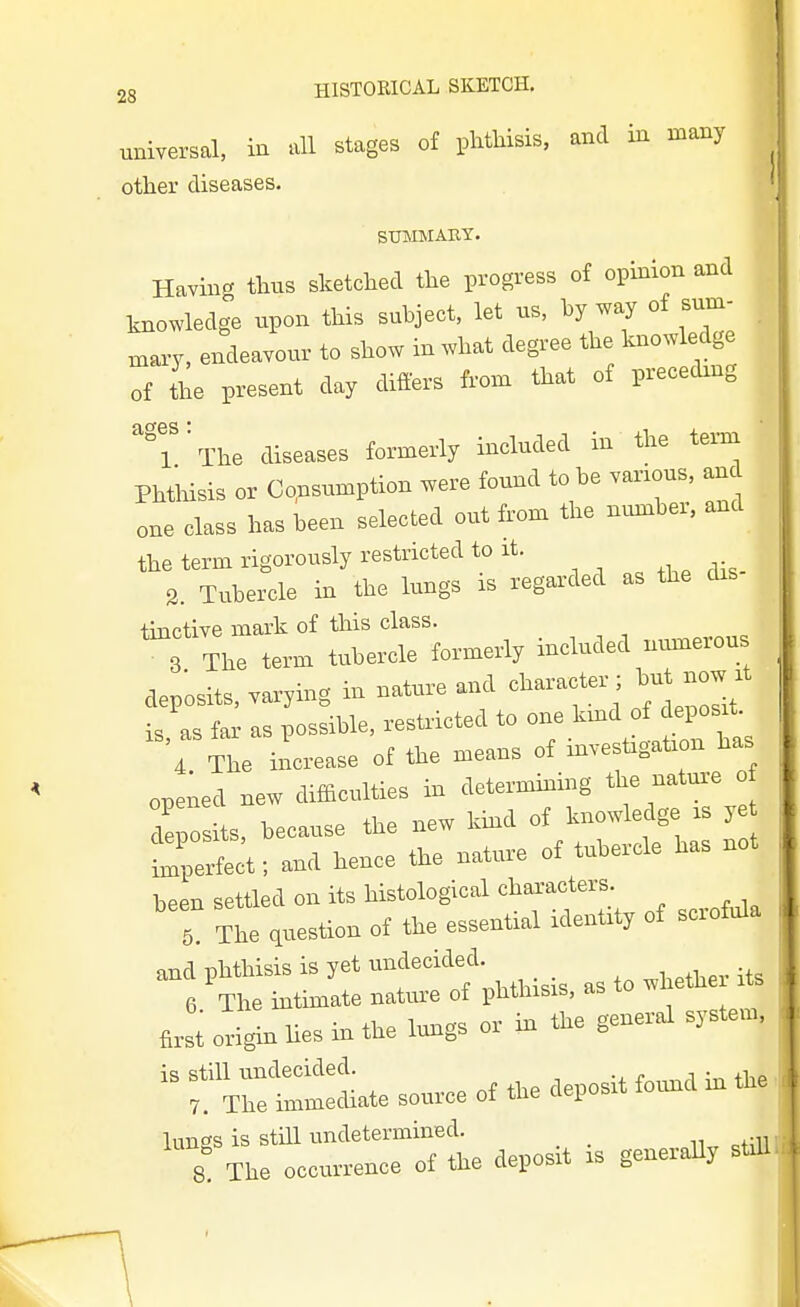 universal, in all stages of phthisis, and in many other diseases. STBIMABY. Having thus sketched the progress of opinion and knowledge upon this subject, let us, hy way of sum- niary, endeavour to show in what degree the knowledge of the present day differs froxu that of preceding 'T^The diseases formerly included in the tei-na Phthisis or Consumption were found to he various, and one class has been selected out from the nvmiher, and the term rigorously restricted to it. 3. Tubercle in the lungs is regarded as the dis tinctive mark of this class. 3 The term tubercle fovmevly mcluded Bumerou deposits. ™v,ing in .ature a.d character ; but .ow rt is as far as vossible. reshicted to one tad of deposit 4 The irlcrease o£ the means of invest,gaf ou has opened ne. difficulties in determiuiug the uatm-e losits. because the new Umd of hiowledge .s 5 ^perfect; aud heuce the nature of tubercle has not beer, settled on its histological chal-acters. 5 The question of tie essential idenUt, of scrofula and phthisis is jet undecided. .^^ 6 The mtimate natiuc of phthisis, as to i»u 4rst origin lies in the tags or in the general system. ''f mite source of the deposit found in the 'T^br ocl^r ofihe deposit is generaU. s^