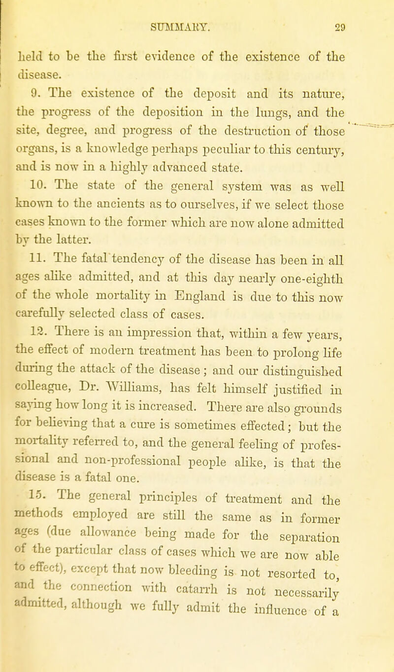 held to be the first evidence of tlie existence of the disease. 9. The existence of the deposit and its nature, the progress of the deposition in the lungs, and the site, degi-ee, and progress of the destruction of those organs, is a knowledge perhaps peculiar to this century, and is now in a highly advanced state. 10. The state of the general system was as well kn own to the ancients as to ourselves, if we select those cases known to the former which are now alone admitted by the latter. 11. The fatal tendency of the disease has been in all ages alike admitted, and at this day nearly one-eighth of the whole mortality in England is due to this now carefully selected class of cases. 12. There is an impression that, within a few years, the effect of modern treatment has been to prolong life during the attack of the disease ; and our distinguished colleague. Dr. Williams, has felt himself justified in saying how long it is increased. There are also grounds for beHeving that a cure is sometimes efiected; but the mortality referred to, and the general feeling of profes- sional and non-professional people ahke, is that the disease is a fatal one. 15. The general principles of treatment and the methods employed are still the same as in former ages (due allowance being made for the separation of the particular class of cases which we are now able to effect), except that now bleeding is not resorted to, and the connection with catarrh is not necessarily admitted, although we fully admit the influence of a