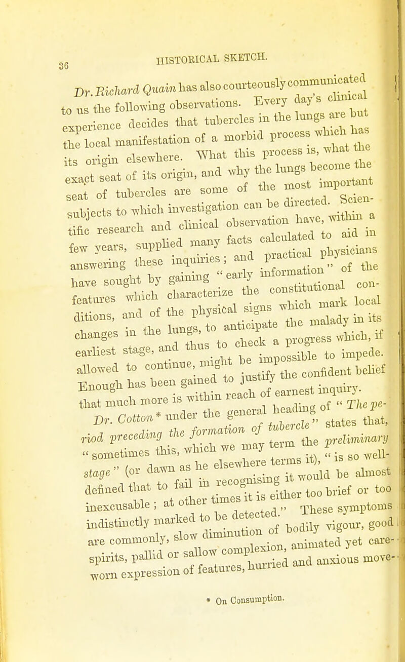 D,.B*nlQ..-iasalsocourteously—i^te^ ,„ ,„ the following observations. Every tlay s clinica el e, of Icicles that tubercles in the lungs ar. hn Z lln^anifestationof a morbid V^o.eM^^ s origin elsewhere. What this process rs, wha fte tpts^atonts origin, an. whpbelungs^^^^^^^^^^^ ::^ir:s;i::s5:-^^^^^ 4 llh a.d chnical observation have w>^n. few years, supphed .n^y facts caWa o -d^^^ answering these indnnries; and .1' changes in the lungs, to antrc.pate ^^J^^J eadiest stage, and Vhe L o! bTe to impede. Enough has been inquiry, that much more is withm reach o  ^, he ellXe it,,  is so well- stage or dawn as he '1='='^ ^ j„„st defined that to fail /-f^ts Jt^To brief or too inexcusable ; at other times t ,s erthe iirdistinctly marked to be detected- Ihe J „e commonly, ^l —J^X.^^atelyet car.- spirits, paUid or ^^^^^'^^^^ anxious move-J worn expression of features, nu • On Consumption.