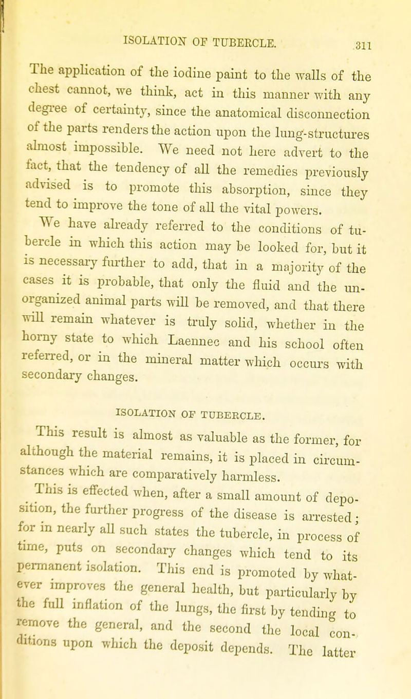 The application of the iodine paint to the waUs of the chest cannot, we think, act in this manner with any degi-ee of certainty, since the anatomical disconnection of the parts renders the action upon the lung-structures almost impossible. We need not here advert to the tact, that the tendency of aU the remedies previously advised is to promote this absorption, since they tend to improve the tone of aU the vital powers. We have akeady referred to the conditions of tu- bercle in which this action may be looked for, but it is necessary fm-ther to add, that in a majority of the cases it is probable, that only the fluid and the ma- organized animal parts wiU be removed, and that there wiU remain whatever is truly soHd, whether in the horny state to which Laennec and his school often referred, or in the mineral matter which occurs with secondary changes. ISOLATION OF TUBERCLE. This result is almost as valuable as the former, for although the material remains, it is placed in cii-cum- stances which are comparatively harmless. This is effected when, after a small amount of depo- sition, the further progress of the disease is arrested • for m nearly aU such states the tubercle, in process of time, puts on secondary changes which tend to its permanent isolation. This end is promoted by what- ever improves the general health, but particulai-ly by the fuU inflation of the lungs, the first by tending to remove the general, and the second the local con- ditions upon which the deposit depends. The latter