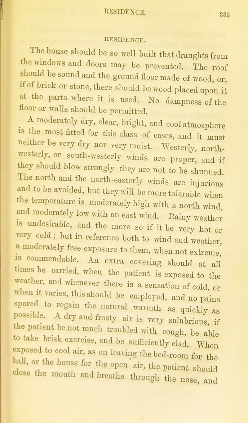 RESIDENCE. 335 EESIDENCE. The house should be so well built that draughts from the windows and doors may be prevented. The roof should be sound and the ground floor made of wood, or if of brick or stone, there should be wood placed upon it at the parts where it is used. No dampness of the floor or waUs should be permitted. _ A moderately dry, clear, bright, and cool atmosphere IS the most fitted for this class of cases, and it must neither be very dry nor very moist. Westerly, north- westerly, or soua-westerly wmds are proper, and if they should blow strongly they are not to be shunned The north and the north-easterly winds are injurious and to be avoided, but they will be more tolerable when the temperature is moderately high with a north wind and moderately low with an east wind. Eainy weather IS midesu-able, and the more so if it be very hot or very cold ; but in reference both to wind and weather a moderately free exposure to them, when not extreme' IS commendable. An extra covering should at all times be carried, when the patient is exposed to the weather, and whenever there is a sensation of cold or when It varies, this should be employed, and no pa'ins spared to regain the natural warmth as quickly as possible. A dry and frosty aii^ is .ery salubrious, if he patient be not much troubled with cough, be able to take brisk exercise, and be sufiiciently clad. When exposed to cool air, as on leaving the bed-room for the hall, or the house for the open'air, the patient should close the mouth and breathe through the nose and
