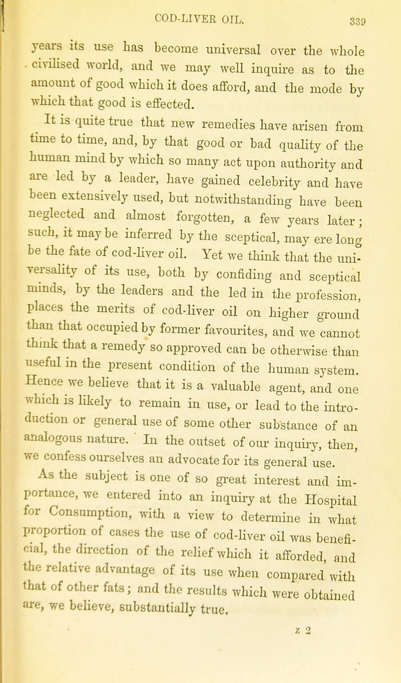 years its use has become universal over the whole . civnised world, and we may weU inquire as to the amount of good which it does afford, and the mode by which that good is effected. ^ It IS quite true that new remedies have arisen from time to time, and, by that good or bad quahty of the human mind by which so many act upon authority and are led by a leader, have gained celebrity and have been extensively used, but notwithstanding have been neglected and almost forgotten, a few years later; such, it maybe inferred by the sceptical, may ere long be the fate of cod-hver oil. Yet we think that the uni- versahty of its use, both by confiding and sceptical mmds, by the leaders and the led in the profession, places the merits of cod-Hver oil on higher ground than that occupied by former favourites, and we cannot think that a remedy so approved can be otherwise than useful in the present condition of the human system. Hence we believe that it is a valuable agent, and one which is lilcely to remain in use, or lead to the intro- duction or general use of some other substance of an analogous nature. ' In the outset of our inquiiy, then, we confess ourselves an advocate for its general use. As the subject is one of so great interest and im- portance, we entered into an inquiry at the Hospital for Consumption, with a view to determine in what proportion of cases the use of cod-Hver oil was benefi- cial, the direction of the relief which it afforded and the relative advantage of its use when compared with that of other fats; and the results which were obtained are, we believe, substantially true.