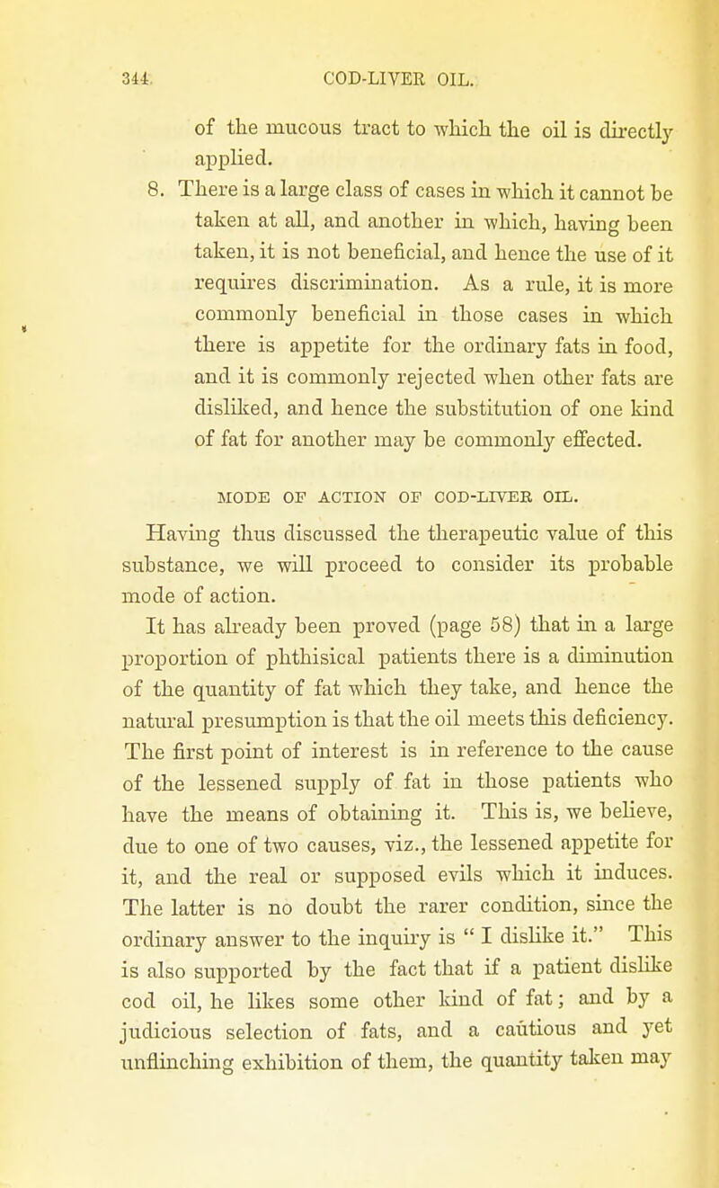 of the mucous tract to which the oil is directly ajiplied. 8. There is a large class of cases in which it cannot be taken at all, and another in which, having been taken, it is not beneficial, and hence the use of it requires discrimination. As a rule, it is more commonly beneficial in those cases in which there is appetite for the ordinary fats in food, and it is commonly rejected when other fats are disliked, and hence the substitution of one kind of fat for another may be commonly efiiected. MODE OP ACTIOiSr OF COD-LIVER OIL. Having thus discussed the therapeutic value of this substance, we will proceed to consider its probable mode of action. It has already been proved (page 58) that in a large proportion of phthisical patients there is a diminution of the quantity of fat which they take, and hence the natural presumption is that the oil meets this deficiency. The first point of interest is in reference to the cause of the lessened supply of fat in those patients who have the means of obtaining it. This is, we believe, due to one of two causes, viz., the lessened appetite for it, and the real or supposed evils which it induces. The latter is no doubt the rarer condition, since the ordinary answer to the inquiry is  I dislike it. This is also supported by the fact that if a patient dishke cod oil, he likes some other land of fat; and by a judicious selection of fats, and a cautious and yet unflinching exhibition of them, the quantity taken may