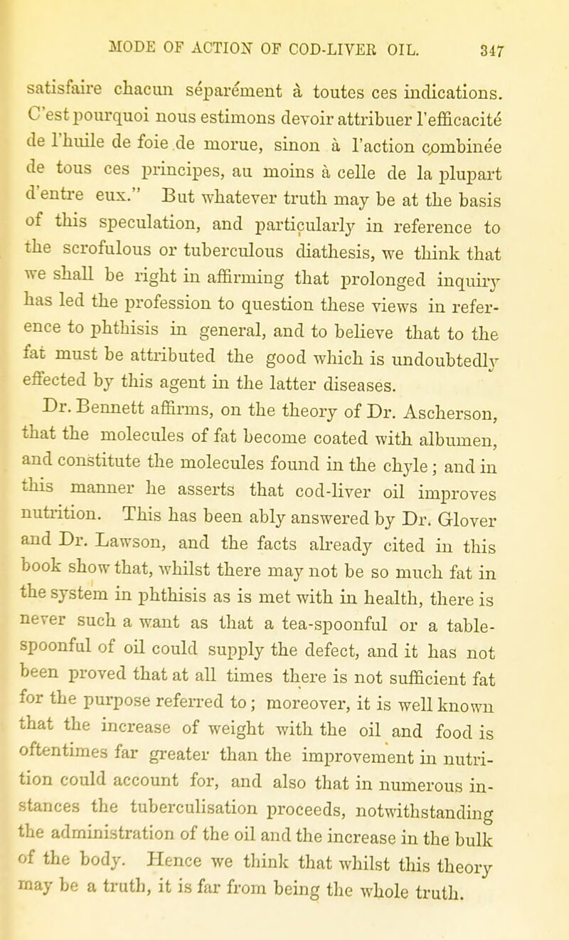 satisfaire cliacun separement a toutes ces indications. C'estpourquoi nous estimons devoir attribuer I'efficacite de I'hiiile de foie de morue, sinon a Taction combinee de tons ces principes, au moins a celle de la plupart d'entre eux. But whatever truth may be at the basis of tliis speculation, and particularly^ in reference to the scrofulous or tuberculous diathesis, we think that we shall be right in afl&rniing that prolonged inquiry has led the profession to question these views in refer- ence to phthisis in general, and to believe that to the fat must be attributed the good which is undoubtedly effected by this agent in the latter diseases. Dr. Bennett affirms, on the theory of Dr. Ascherson, that the molecules of fat become coated with albumen, and constitute the molecules found in the chyle; and in this manner he asserts that cod-liver oil improves nutrition. This has been ably answered by Dr. Glover and Dr. Lawson, and the facts already cited in this book show that, whilst there may not be so much fat in the system in phthisis as is met with in health, there is never such a want as that a tea-spoonful or a table- spoonful of oil could supply the defect, and it has not been proved that at all times there is not sufiacient fat for the purpose refeiTed to; moreover, it is well known that the increase of weight with the oil and food is oftentimes far greater than the improvement in nutri- tion could account for, and also tliat in numerous in- stances the tuberculisation proceeds, notwithstanding the administration of the oil and the increase in the bulk of the body. Hence we think that whilst this theory may be a truth, it is far from being the whole truth.