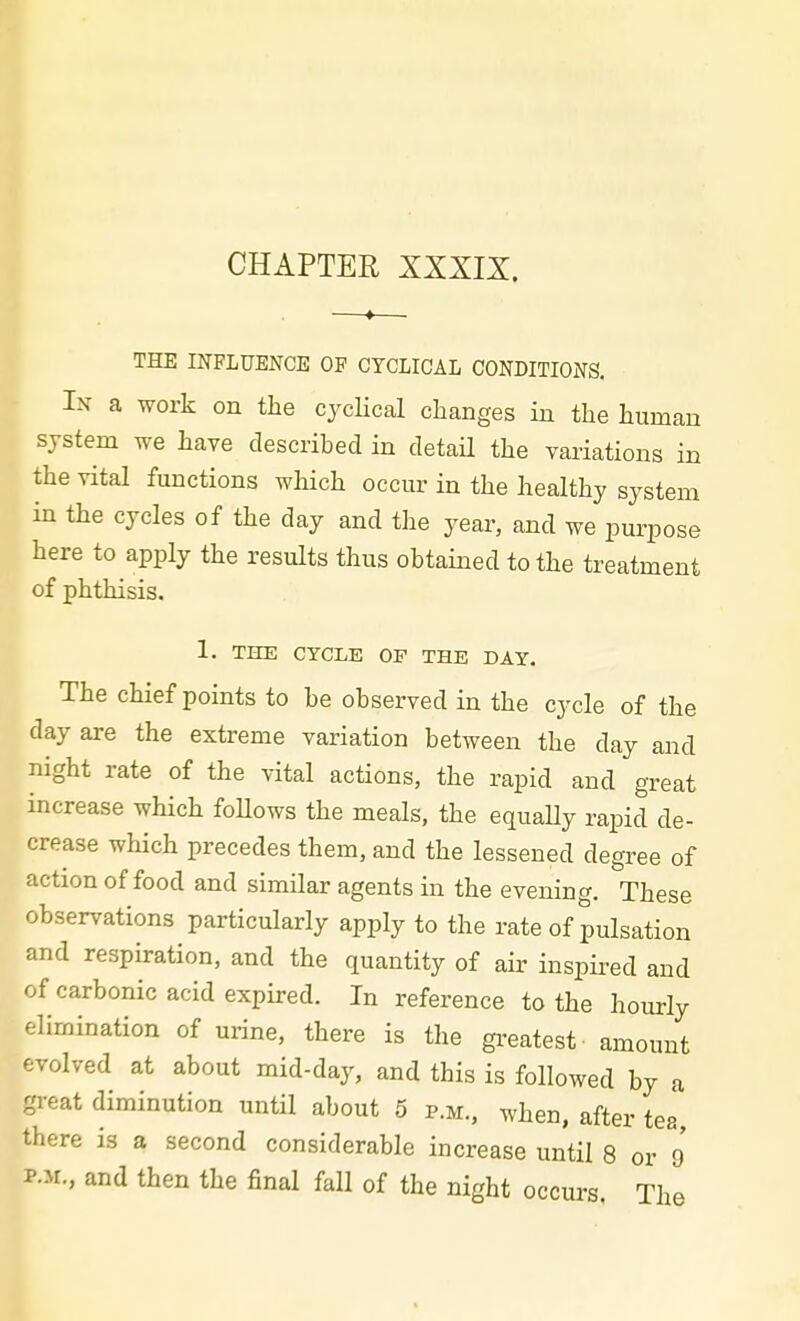 CHAPTER XXXIX. THE INFLUENCE OF CYCLICAL CONDITIONS. In a work on the cycHcal changes in the human system we have described in detail the variations in the vital functions which occur in the healthy system in the cycles of the day and the year, and we purpose here to apply the results thus obtained to the treatment of phthisis. 1. THE CYCLE OP THE DAY. The chief points to be observed in the cycle of the day are the extreme variation between the day and night rate of the vital actions, the rapid and great increase which foUows the meals, the equaUy rapid de- crease which precedes them, and the lessened degree of action of food and similar agents in the evening. These observations particularly apply to the rate of pulsation and respiration, and the quantity of air inspired and of carbonic acid expired. In reference to the hourly elimination of urine, there is the gi'eatest amount evolved at about mid-day, and this is followed by a great diminution until about 5 p.m., when, after tea there is a second considerable increase until 8 or 9 P.M., and then the final fall of the night occurs. The