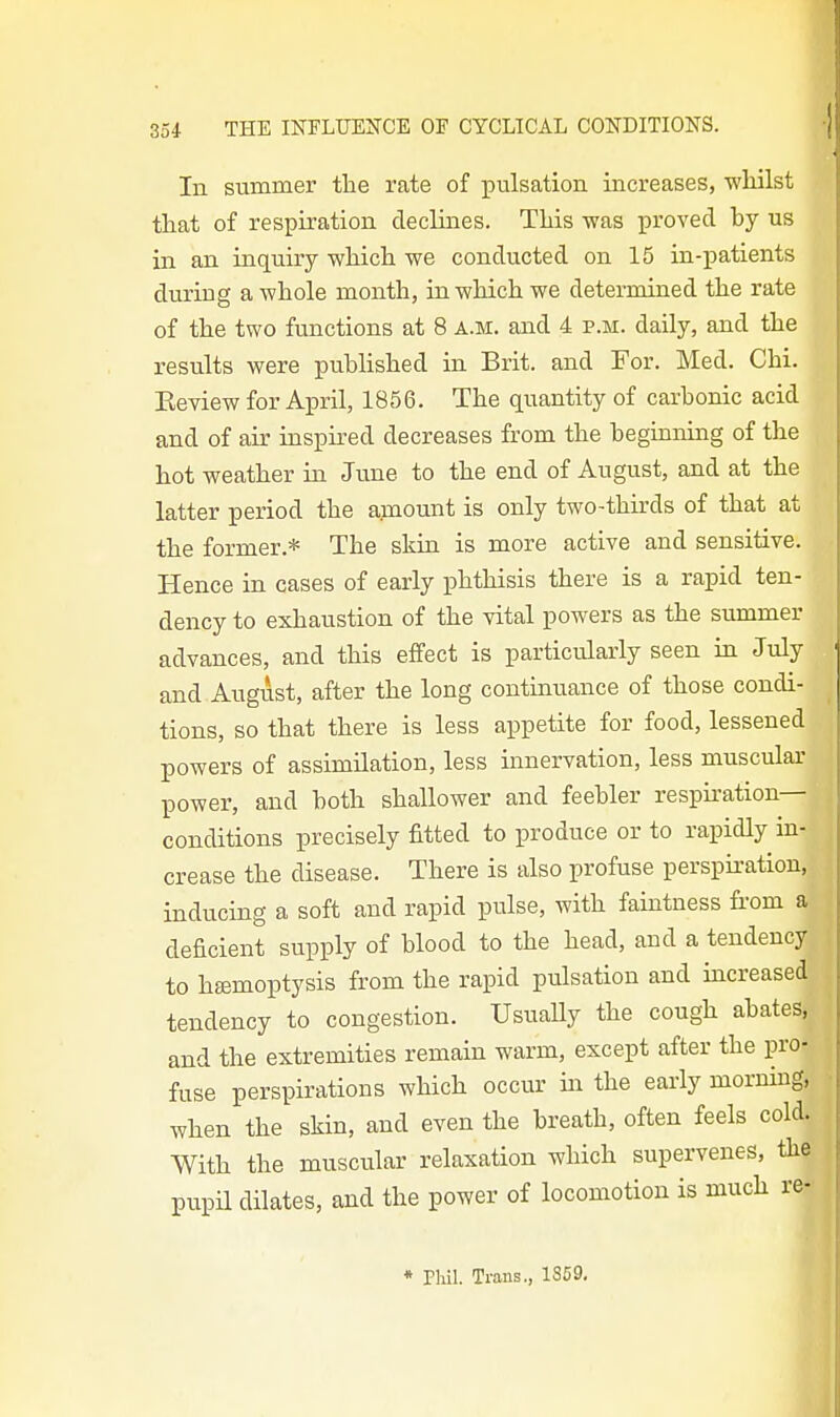 In summer the rate of pulsation increases, whilst that of respiration declines. This was proved by us in an inquiry which we conducted on 15 in-patients during a whole month, in which we determined the rate of the two functions at 8 a.m. and 4 p.m. daily, and the results were published in Brit, and For. Med. Chi. Eeview for April, 1856. The quantity of carbonic acid and of air inspired decreases from the beginning of the hot weather in June to the end of August, and at the latter period the amount is only two-thirds of that at the former.* The skin is more active and sensitive. Hence in cases of early phthisis there is a rapid ten- dency to exhaustion of the vital powers as the summer advances, and this effect is particularly seen in July and August, after the long continuance of those condi- tions, so that there is less appetite for food, lessened powers of assimilation, less innervation, less muscular power, and both shallower and feebler respiration- conditions precisely fitted to produce or to rapidly in- crease the disease. There is also profuse perspiration, inducing a soft and rapid pulse, with faintness fi-om a deficient supply of blood to the head, and a tendency to hfemoptysis from the rapid pulsation and increased tendency to congestion. UsuaUy the cough abates, and the extremities remain warm, except after the pro- fuse perspirations which occur in the early morning, when the skin, and even the breath, often feels cold., With the muscular relaxation which supervenes, the pupU dilates, and the power of locomotion is much re- * Phil. Trans., 1SC9,