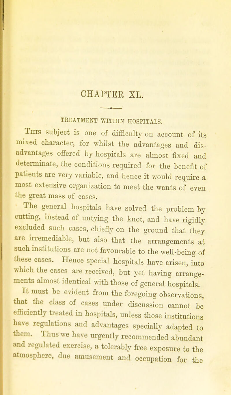 CHAPTER XL. TREATMENT WITHIN HOSPITALS. This subject is one of difficulty on account of its mixed character, for whilst the advantages and dis- advantages offered by hospitals are almost fixed and determinate, the conditions required for the benefit of patients are very variable, and hence it would require a most extensive organization to meet the wants of even the great mass of cases. The general hospitals have solved the problem by cutting, instead of untying the knot, and have rigidly excluded such cases, chiefly on the ground that they are irremediable, but also that the arrangements at such institutions are not favourable to the weU-being of these cases. Hence special hospitals have arisen, into which the cases are received, but yet having arrange- ments almost identical with those of general hospitals. It must be evident from the foregoing observations, that the class of cases under discussion cannot be efficiently treated in hospitals, unless those institutions have regulations and advantages specially adapted to them. Thus we have urgently recommended abundant and regulated exercise, a tolerably free exposure to the atmosphere, due amusement and occupation for the