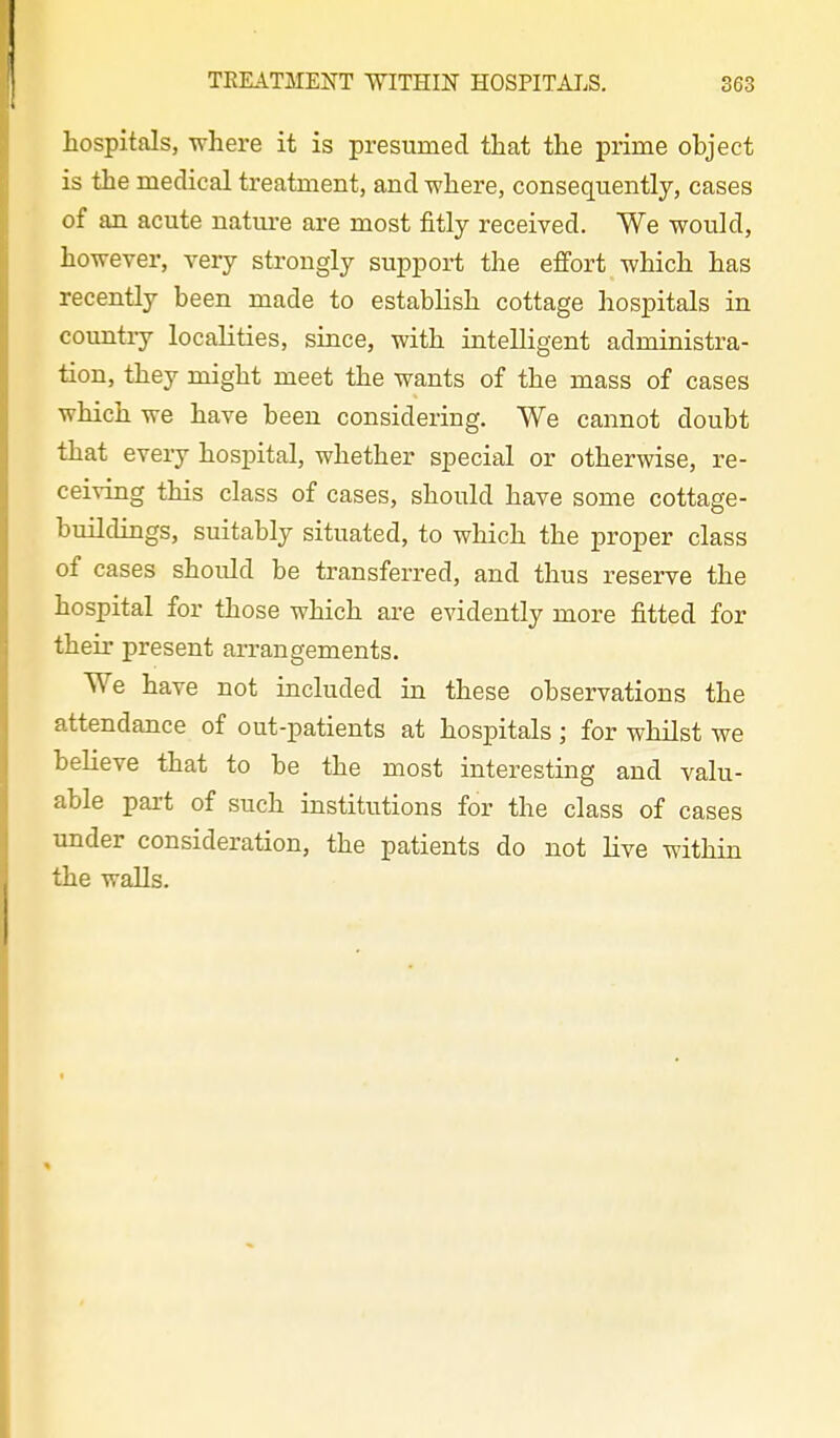 hospitals, where it is presumed that the prime object is the medical treatment, and where, consequently, cases of an acute natm-e are most fitly received. We would, however, very strongly support the effort which has recently been made to establish cottage hospitals in coimtiy localities, since, with intelligent administra- tion, they might meet the wants of the mass of cases which we have been considering. We cannot doubt that every hospital, whether special or otherwise, re- ceiving this class of cases, should have some cottage- buildings, suitably situated, to which the proper class of cases should be transferred, and thus reserve the hospital for those which are evidently more fitted for their present arrangements. We have not included in these observations the attendance of out-patients at hospitals ; for whilst we believe that to be the most interesting and valu- able part of such institutions for the class of cases under consideration, the patients do not live within the walls.