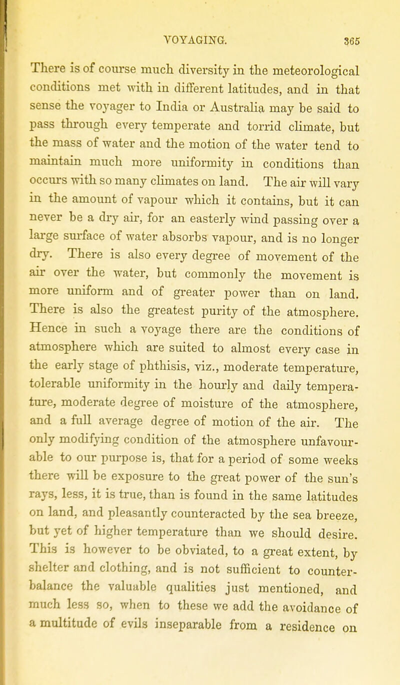 There is of course much diversity in the meteorological conditions met Avith in different latitudes, and in that sense the voyager to India or Australia may be said to pass through every temperate and torrid climate, but the mass of water and the motion of the water tend to maintain much more uniformity in conditions than occurs with so many climates on land. The air will vary in the amount of vapour which it contains, but it can never be a dry air, for an easterly wind passing over a large sm-face of water absorbs vapour, and is no longer dry. There is also every degree of movement of the air over the water, but commonly the movement is more uniform and of greater power than on land. There is also the greatest purity of the atmosphere. Hence in such a voyage there are the conditions of atmosphere which are suited to almost every case in the early stage of phthisis, viz., moderate temperature, tolerable uniformity in the hourly and daily tempera- ture, moderate degree of moisture of the atmosphere, and a full average degree of motion of the air. The only modifying condition of the atmosphere unfavour- able to our purpose is, that for a period of some weeks there wiU be exposure to the great power of the sun's rays, less, it is true, than is found in the same latitudes on land, and pleasantly counteracted by the sea breeze, but yet of higher temperature than we should desire. This is however to be obviated, to a great extent, by shelter and clothing, and is not sufficient to counter- balance the valuable qualities just mentioned, and much less so, when to these we add the avoidance of a multitude of evils inseparable from a residence on