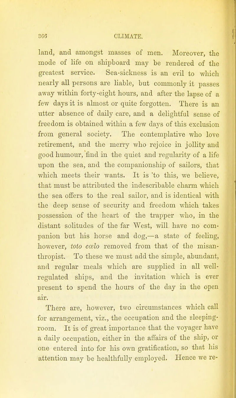 land, and amongst masses of men. Moreover, the mode of life on shipboard may be rendered of the greatest service. Sea-sickness is an evil to which nearly all persons are liable, but commonly it passes away within forty-eight hours, and after the lapse of a few days it is almost or quite forgotten. There is an utter absence of daily care, and a delightful sense of freedom is obtained within a few days of this exclusion from general society. The contemplative who love retirement, and the merry who rejoice in joUity and good humour, find in the quiet and regularity of a Hfe upon the sea, and the comj)anionship of sailors, that which meets their wants. It is 'to this, we believe, that must be attributed the indescribable charm which the sea offers to the real sailor, and is identical with the deep sense of security and freedom which takes possession of the heart of the trapper who, in the distant solitudes of the far West, will have no com- panion but his horse and dog,—a state of feeling, however, toto coelo removed from that of the misan- thropist. To these we must add the simple, abundant, and regular meals which are supplied in all well- regulated ships, and the invitation which is ever present to spend the hours of the day in the open air. There are, however, two circumstances which call for arrangement, viz., the occupation and the sleeping- room. It is of great importance that the voyager have a daily occupation, either in the affau's of the ship, or one entered into for his own gratification, so that liis attention may be healthfully employed. Hence we re-